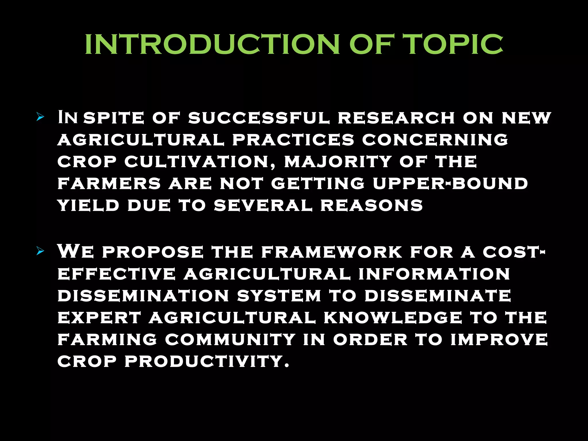 INTRODUCTION OF TOPIC In  spite of successful research on new agricultural practices concerning crop cultivation, majority of the farmers are not getting upper-bound yield due to several reasons   We propose the framework for a cost-effective agricultural information dissemination system to disseminate expert agricultural knowledge to the farming community in order to improve crop productivity. 