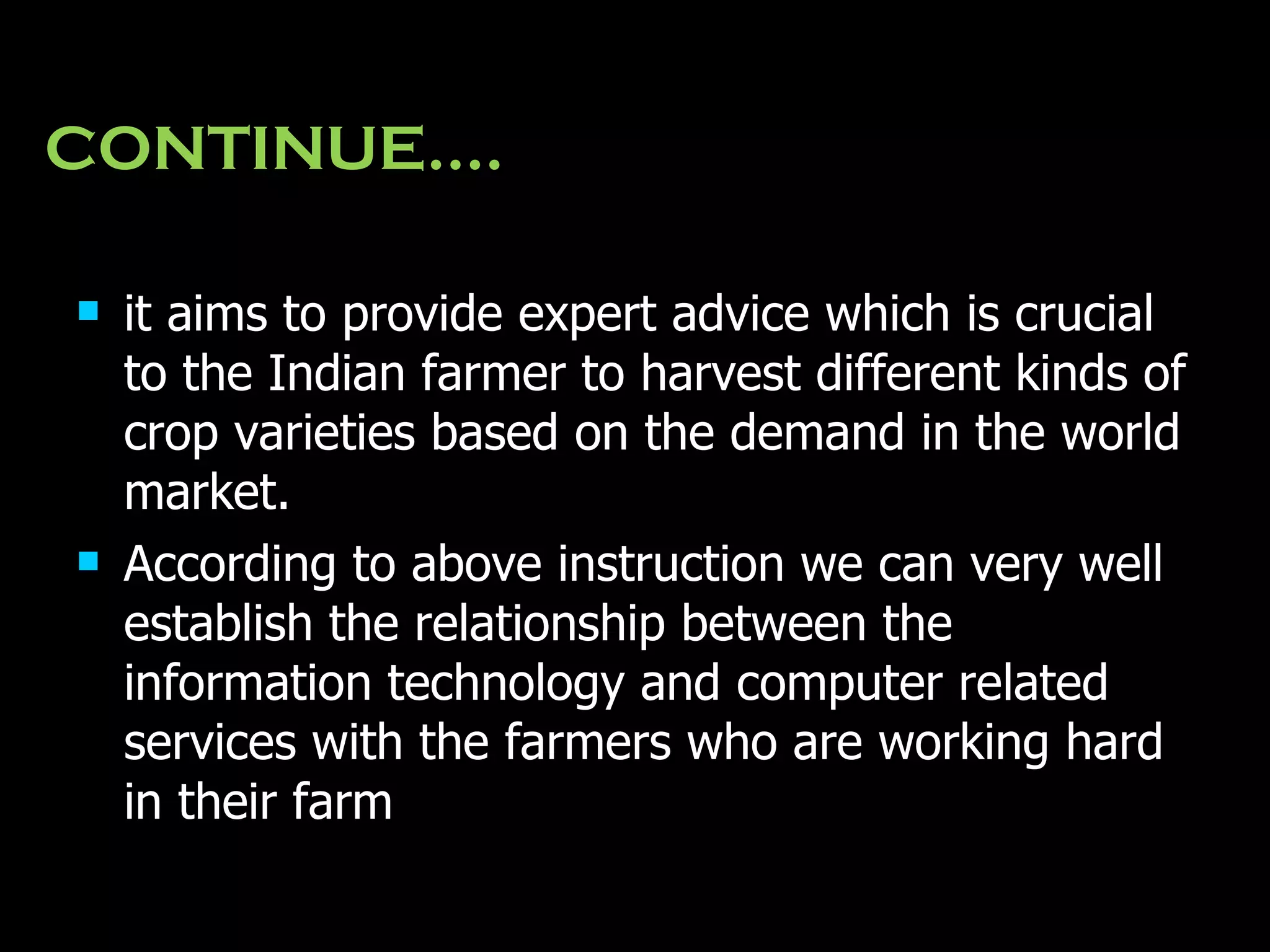CONTINUE…. it aims to provide expert advice which is crucial to the Indian farmer to harvest different kinds of crop varieties based on the demand in the world market. According to above instruction we can very well establish the relationship between the information technology and computer related services with the farmers who are working hard in their farm   