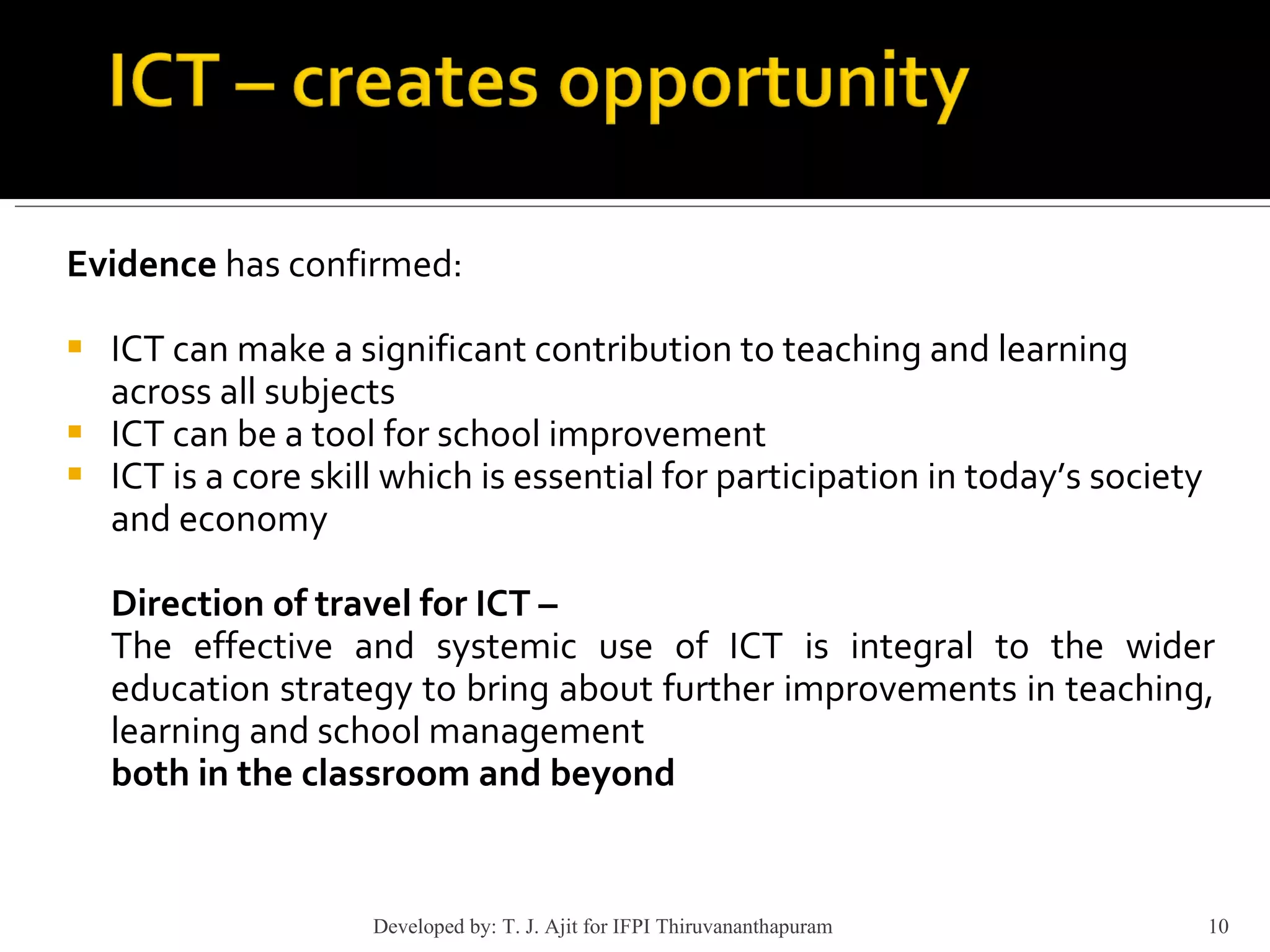 Evidence  has confirmed: ICT can make a significant contribution to teaching and learning across all subjects ICT can be a tool for school improvement ICT is a core skill which is essential for participation in today’s society and economy Direction of travel for ICT –   The effective and systemic use of ICT is integral to the wider education strategy to bring about further improvements in teaching, learning and school management both in the classroom and beyond Developed by: T. J. Ajit for IFPI Thiruvananthapuram  