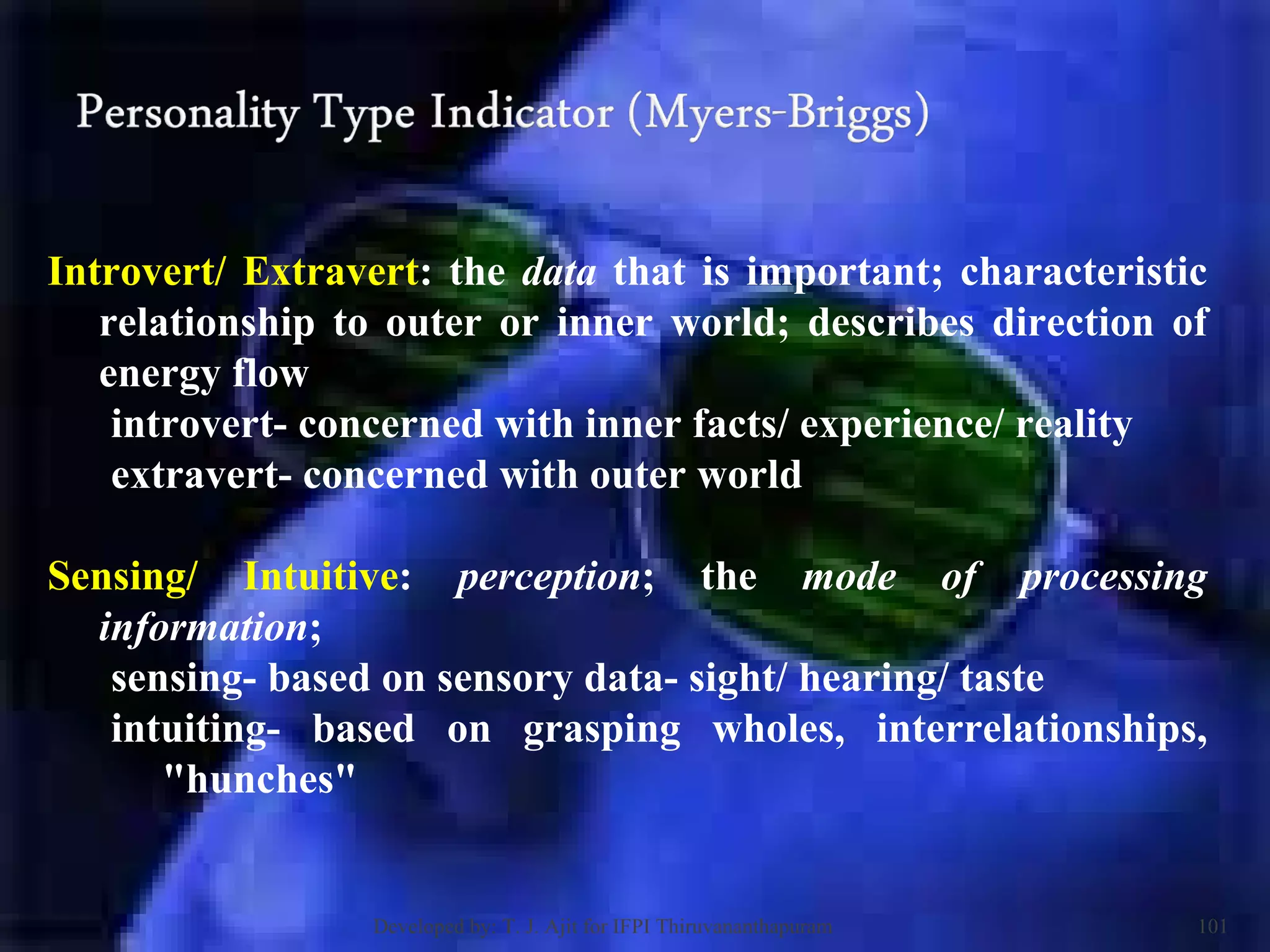 Introvert/ Extravert : the  data  that is important; characteristic relationship to outer or inner world; describes direction of energy flow  introvert- concerned with inner facts/ experience/ reality  extravert- concerned with outer world  Sensing/ Intuitive :  perception ; the  mode of processing information ;  sensing- based on sensory data- sight/ hearing/ taste intuiting- based on grasping wholes, interrelationships, &quot;hunches&quot;  Developed by: T. J. Ajit for IFPI Thiruvananthapuram  