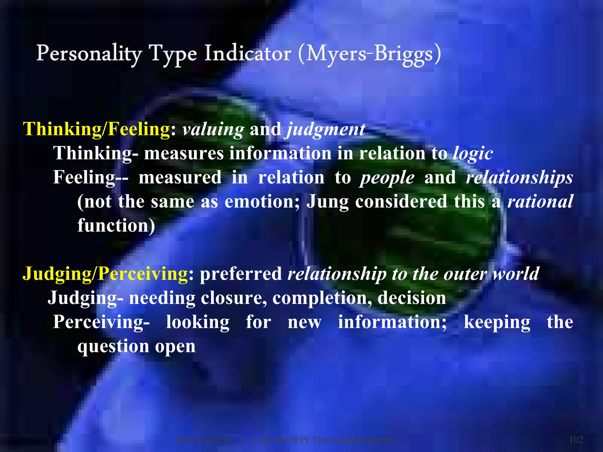 Thinking/Feeling :  valuing  and  judgment   Thinking- measures information in relation to  logic   Feeling-- measured in relation to  people  and  relationships  (not the same as emotion; Jung considered this a  rational  function)  Judging/Perceiving : preferred  relationship to the outer world Judging- needing closure, completion, decision  Perceiving- looking for new information; keeping the question open  Developed by: T. J. Ajit for IFPI Thiruvananthapuram  