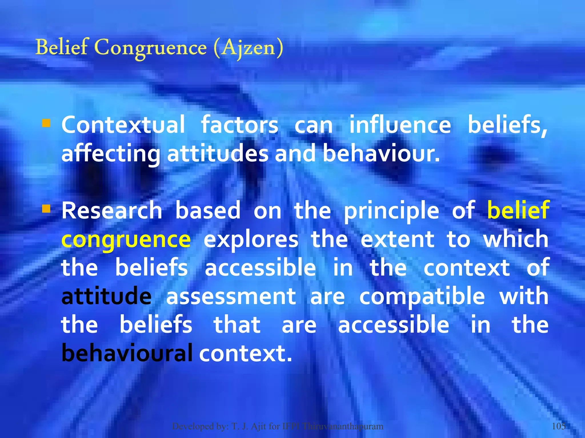 Contextual factors can influence beliefs, affecting attitudes and behaviour.  Research based on the principle of  belief congruence  explores the extent to which the beliefs accessible in the context of  attitude  assessment are compatible with the beliefs that are accessible in the  behavioural  context.  Developed by: T. J. Ajit for IFPI Thiruvananthapuram  