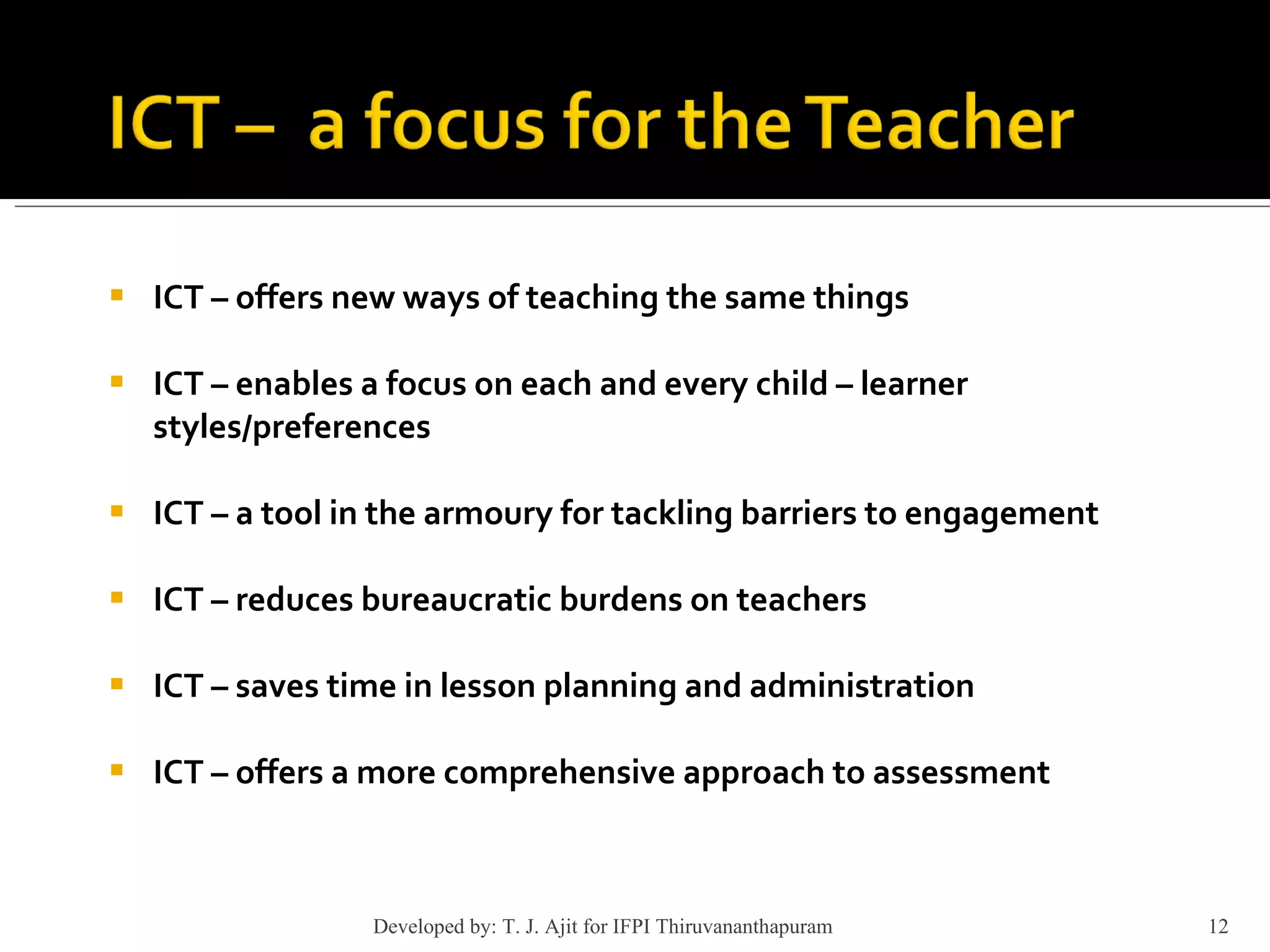 ICT – offers new ways of teaching the same things  ICT – enables a focus on each and every child – learner  styles/preferences ICT – a tool in the armoury for tackling barriers to engagement ICT – reduces bureaucratic burdens on teachers  ICT – saves time in lesson planning and administration  ICT – offers a more comprehensive approach to assessment Developed by: T. J. Ajit for IFPI Thiruvananthapuram  
