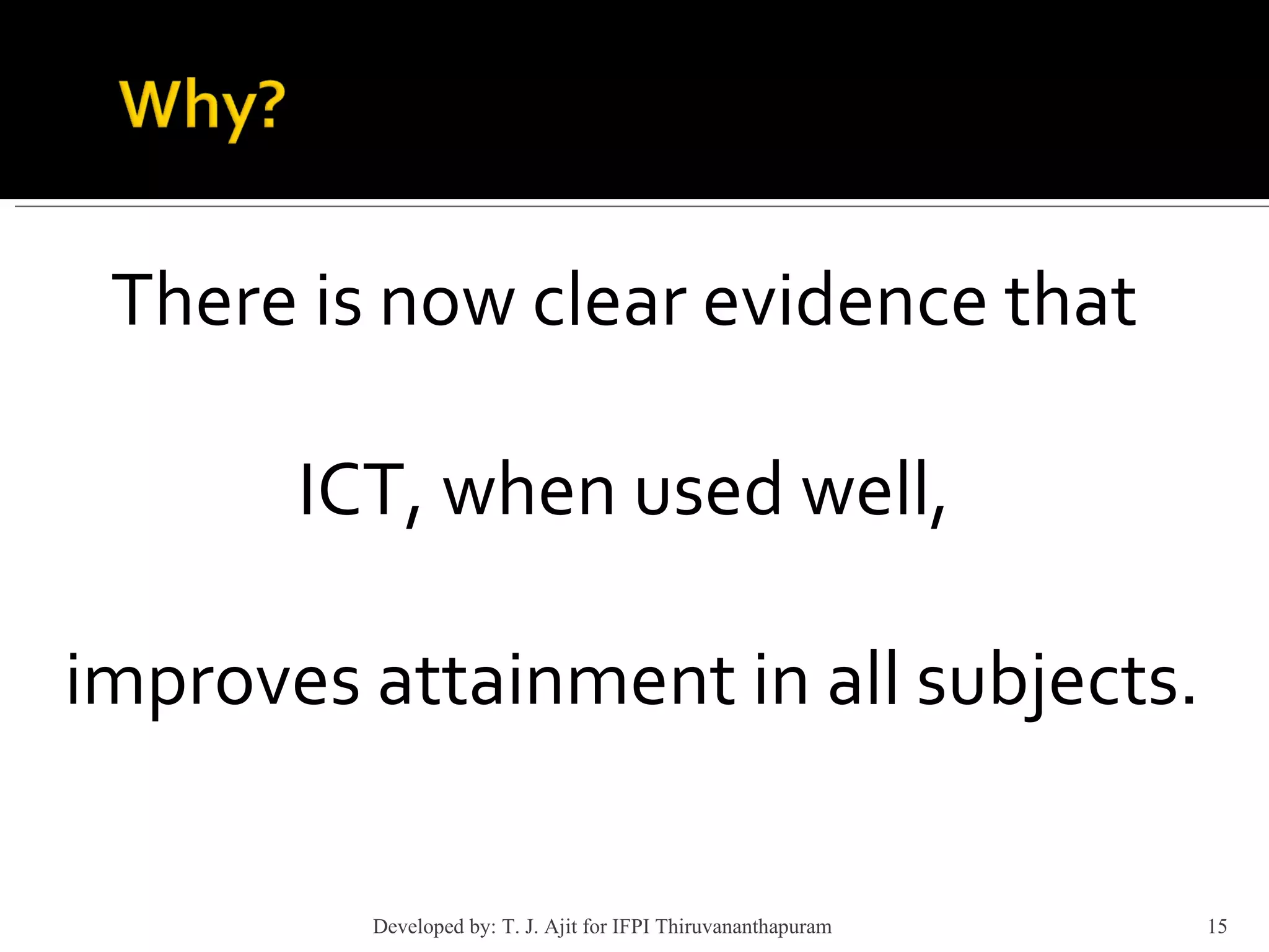 There is now clear evidence that  ICT, when used well,  improves attainment in all subjects. Developed by: T. J. Ajit for IFPI Thiruvananthapuram  