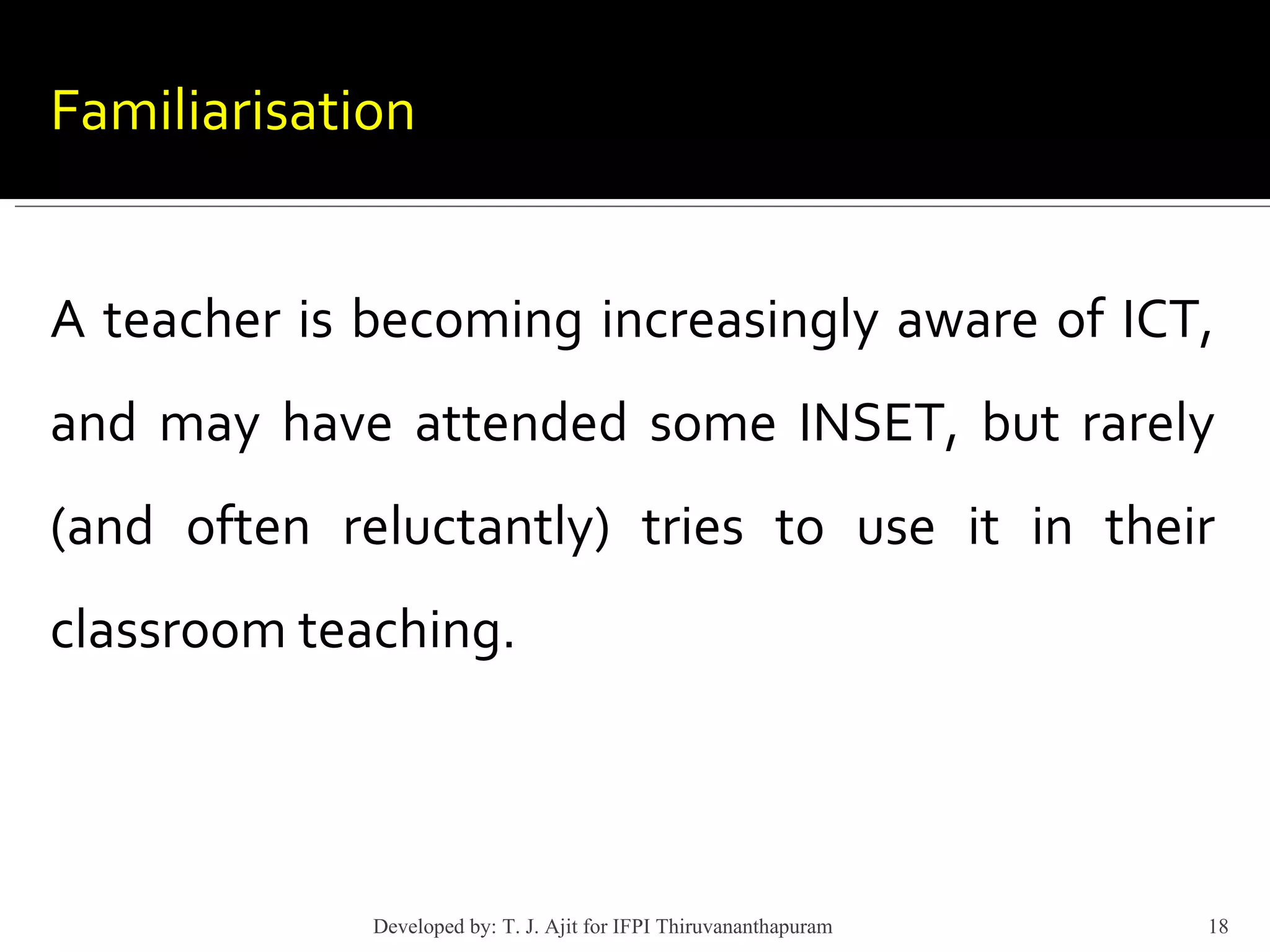 Familiarisation A teacher is becoming increasingly aware of ICT, and may have attended some INSET, but rarely (and often reluctantly) tries to use it in their classroom teaching. Developed by: T. J. Ajit for IFPI Thiruvananthapuram  