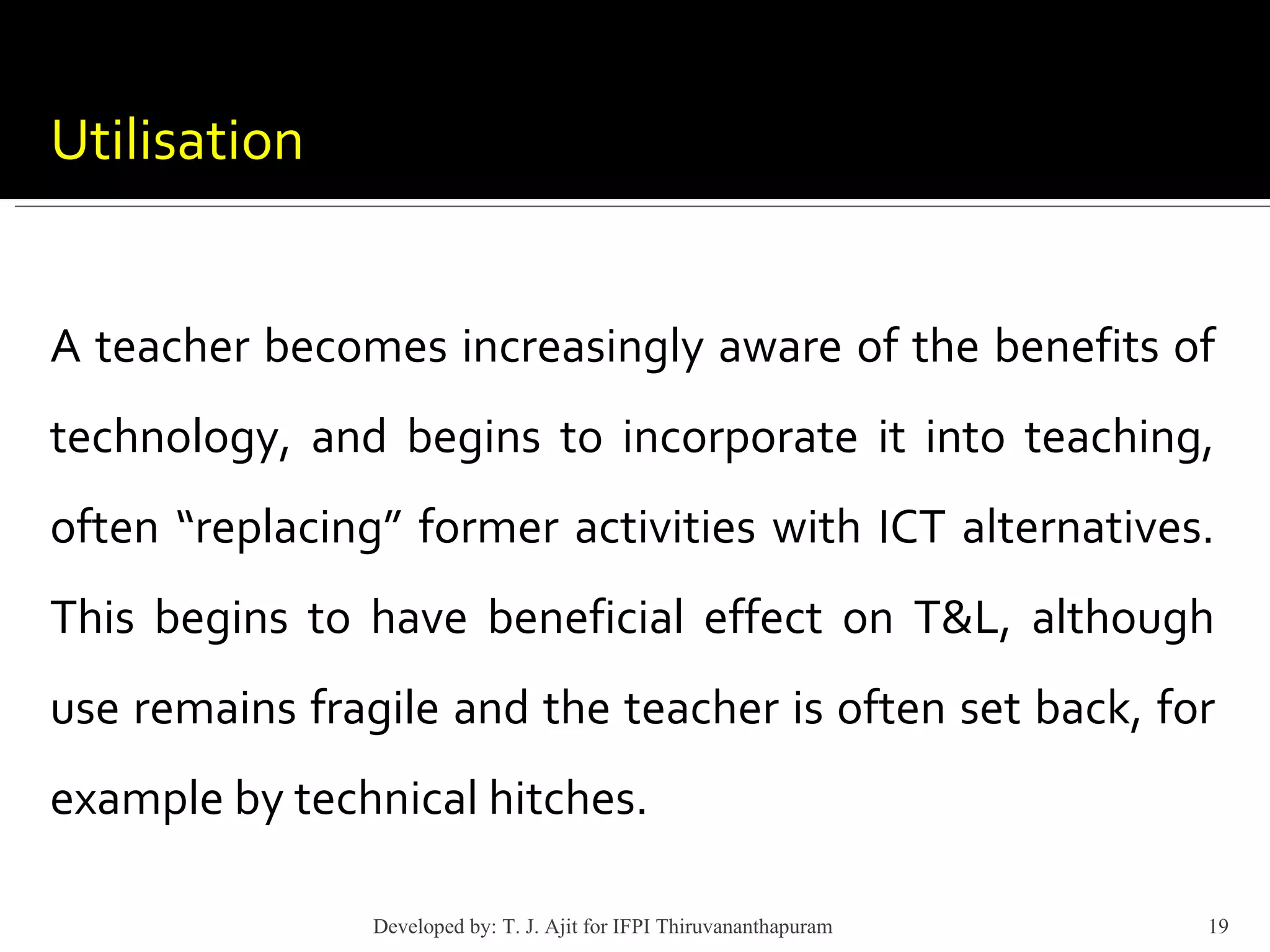 Utilisation A teacher becomes increasingly aware of the benefits of technology, and begins to incorporate it into teaching, often “replacing” former activities with ICT alternatives. This begins to have beneficial effect on T&L, although use remains fragile and the teacher is often set back, for example by technical hitches.  Developed by: T. J. Ajit for IFPI Thiruvananthapuram  