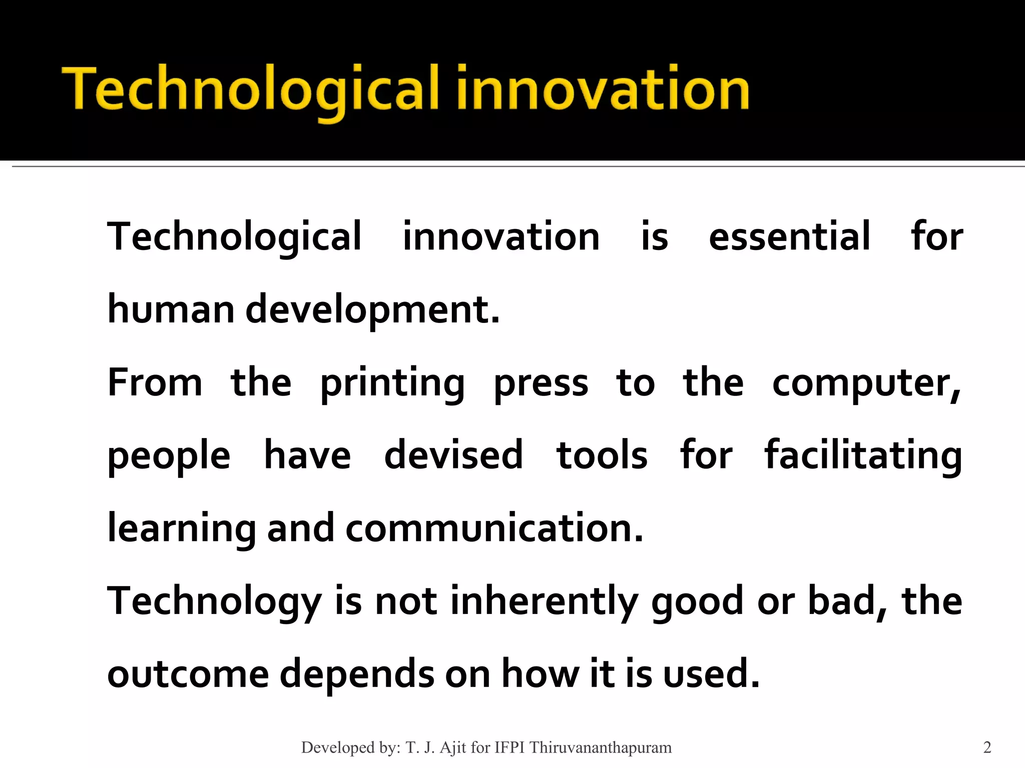 Technological innovation is essential for human development. From the printing press to the computer, people have devised tools for facilitating learning and communication. Technology is not inherently good or bad, the outcome depends on how it is used. Developed by: T. J. Ajit for IFPI Thiruvananthapuram  