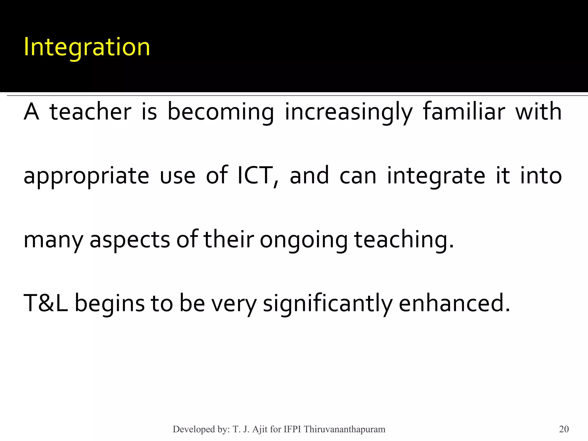 Integration   A teacher is becoming increasingly familiar with appropriate use of ICT, and can integrate it into many aspects of their ongoing teaching.  T&L begins to be very significantly enhanced. Developed by: T. J. Ajit for IFPI Thiruvananthapuram  