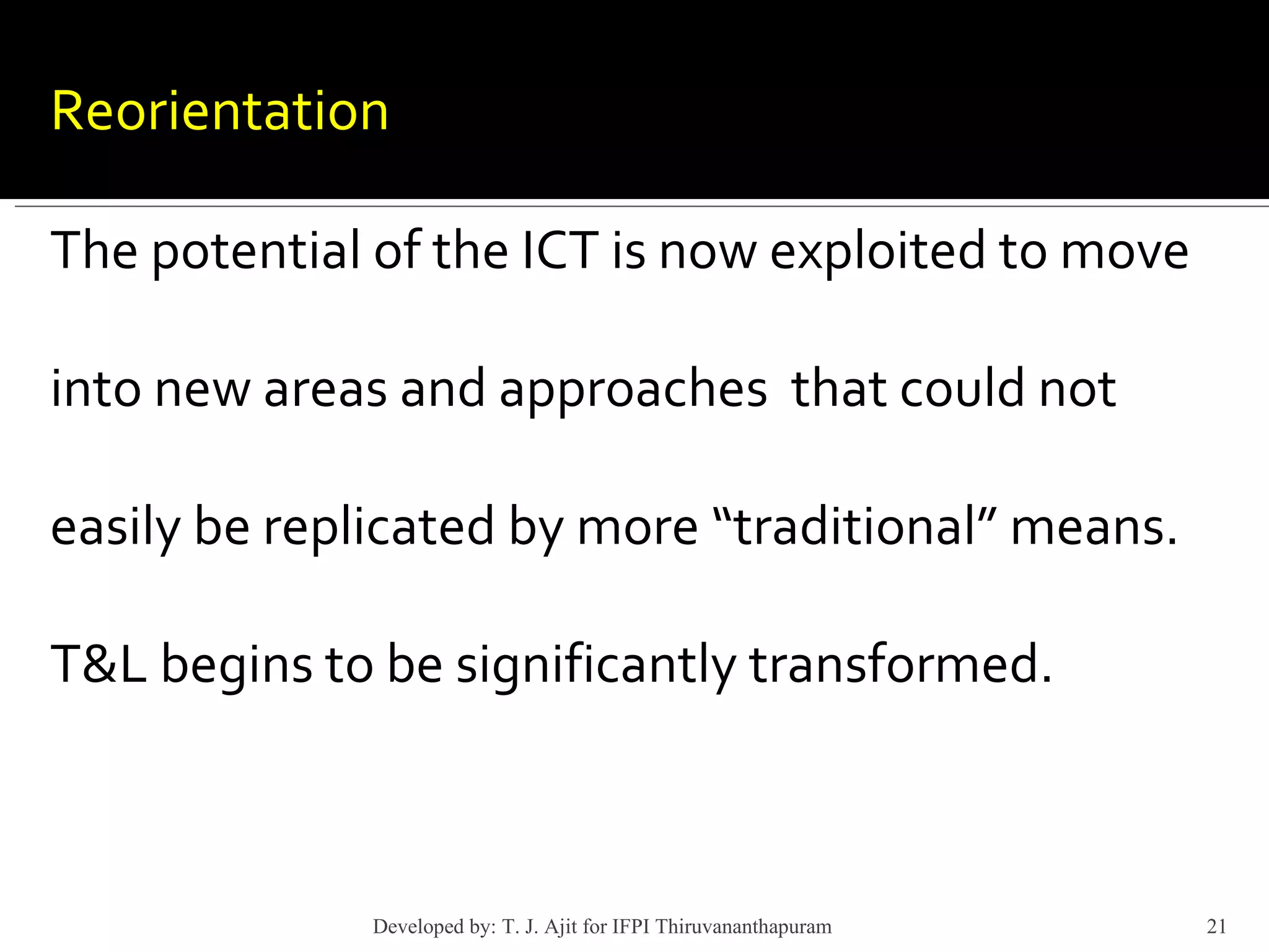 Reorientation  The potential of the ICT is now exploited to move into new areas and approaches  that could not easily be replicated by more “traditional” means. T&L begins to be significantly transformed. Developed by: T. J. Ajit for IFPI Thiruvananthapuram  