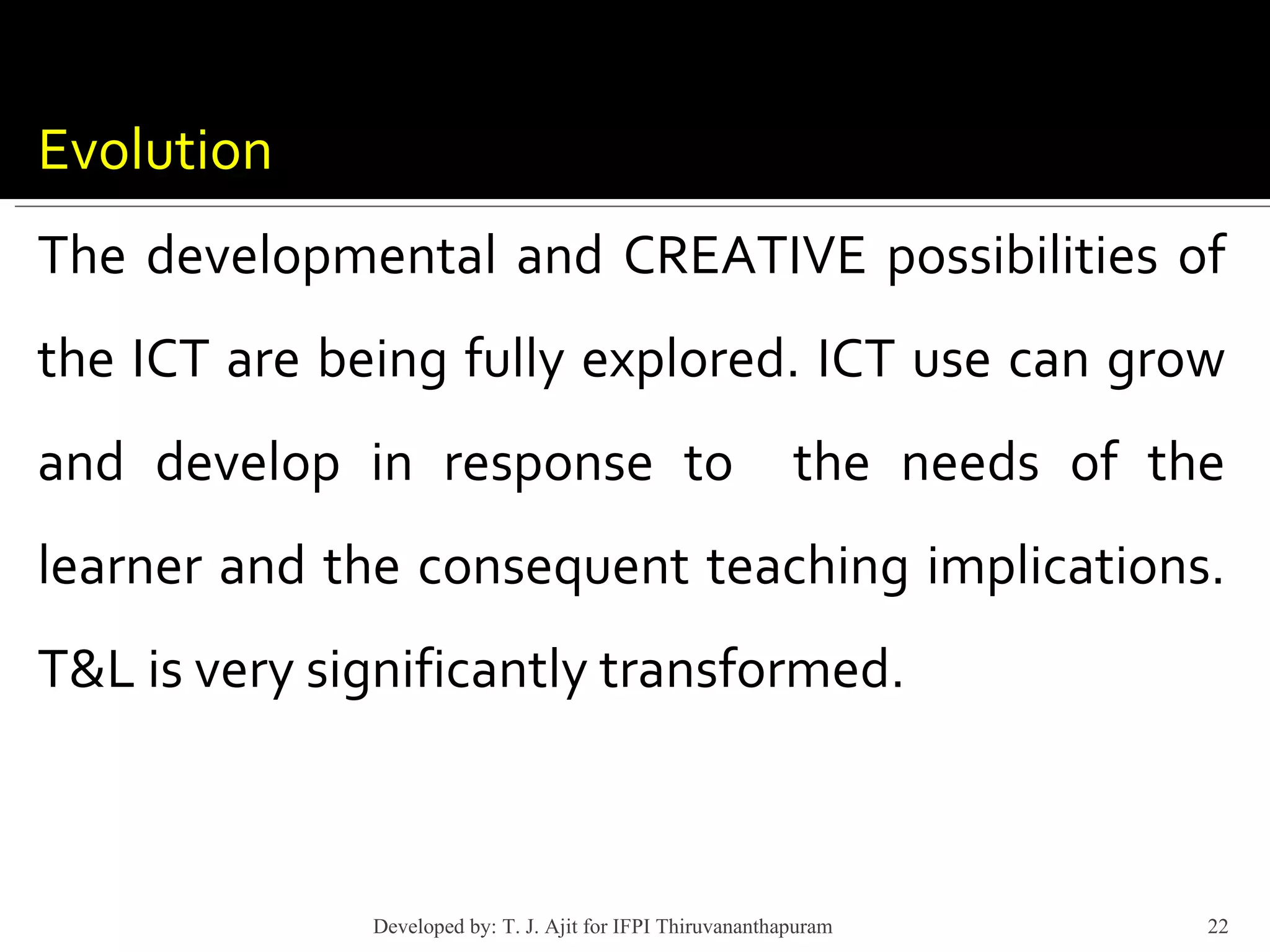 Evolution The developmental and CREATIVE possibilities of the ICT are being fully explored. ICT use can grow and develop in response to  the needs of the learner and the consequent teaching implications. T&L is very significantly transformed. Developed by: T. J. Ajit for IFPI Thiruvananthapuram  