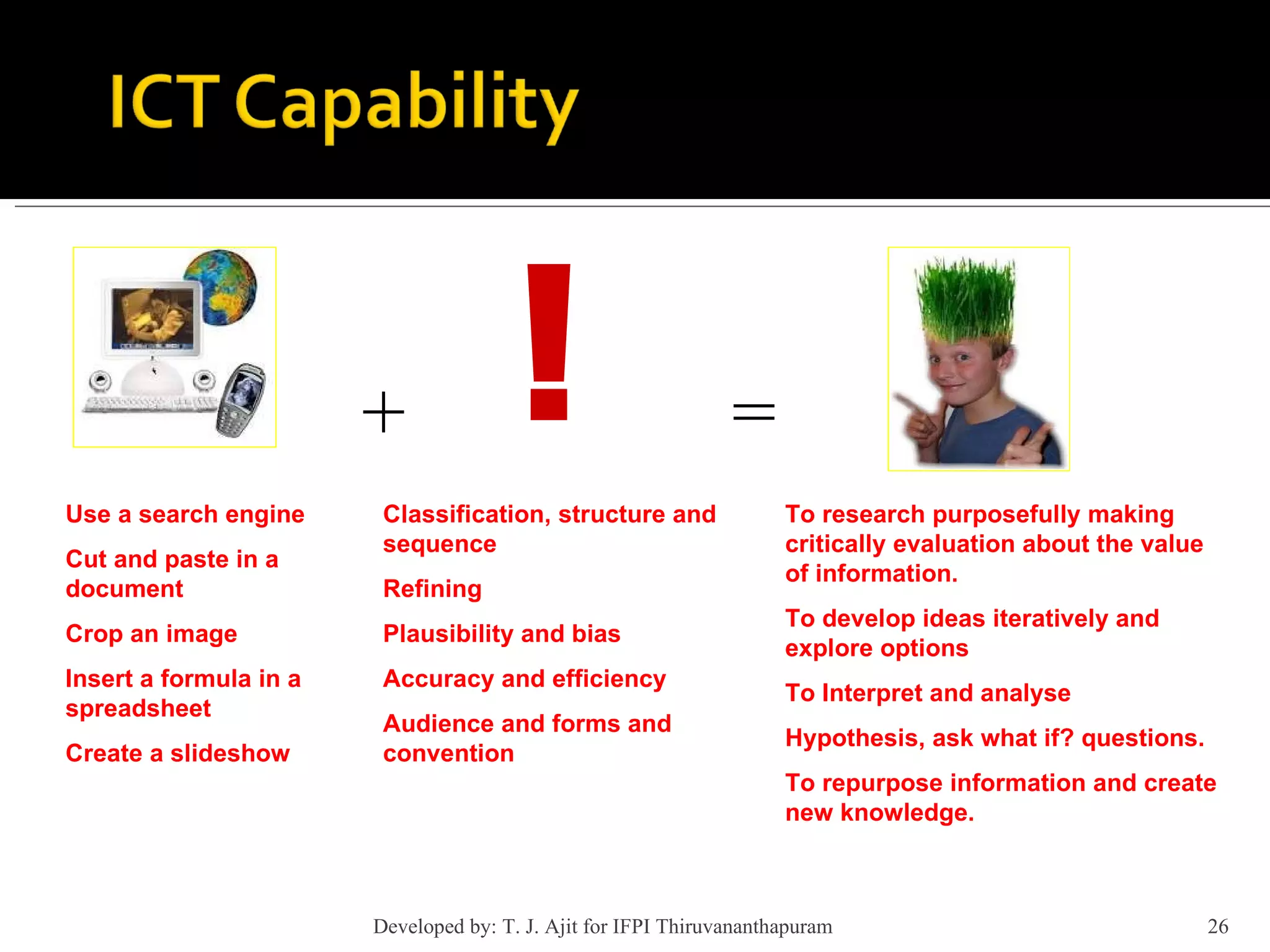 + = ! Use a search engine Cut and paste in a document Crop an image Insert a formula in a spreadsheet Create a slideshow Classification, structure and sequence Refining Plausibility and bias Accuracy and efficiency Audience and forms and convention To research purposefully making critically evaluation about the value of information. To develop ideas iteratively and explore options To Interpret and analyse Hypothesis, ask what if? questions. To repurpose information and create new knowledge. Developed by: T. J. Ajit for IFPI Thiruvananthapuram  