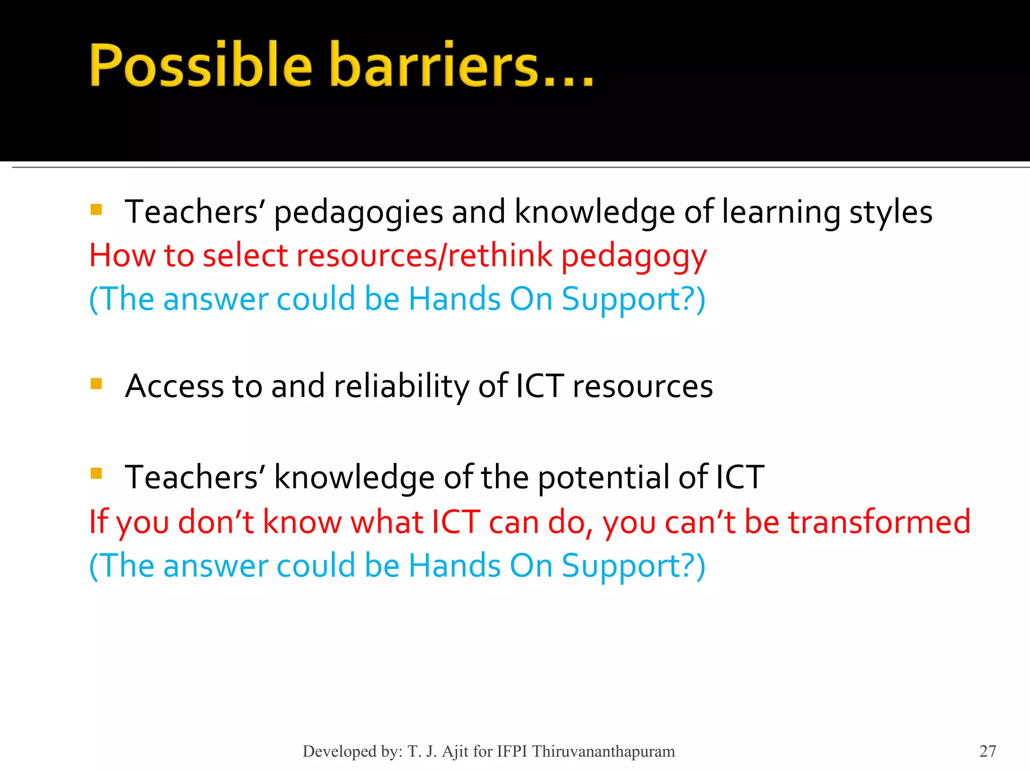 Teachers’ pedagogies and knowledge of learning styles How to select resources/rethink pedagogy  (The answer could be Hands On Support?) Access to and reliability of ICT resources Teachers’ knowledge of the potential of ICT   If you don’t know what ICT can do, you can’t be transformed (The answer could be Hands On Support?) Developed by: T. J. Ajit for IFPI Thiruvananthapuram  