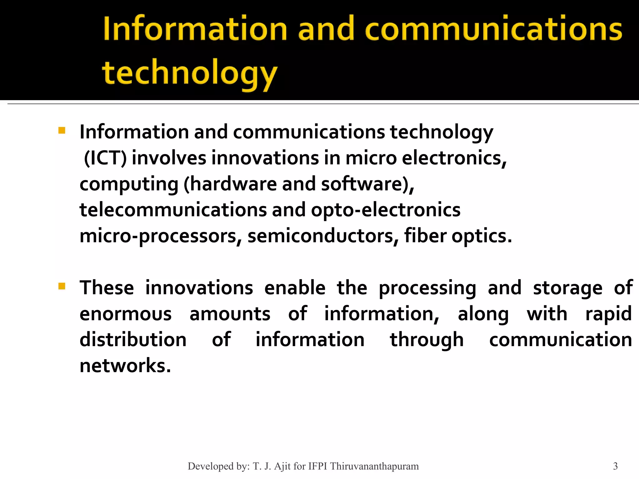 Information and communications technology   (ICT) involves innovations in micro electronics, computing (hardware and software),  telecommunications and opto-electronics  micro-processors, semiconductors, fiber optics. These innovations enable the processing and storage of enormous amounts of information, along with rapid distribution of information through communication networks. Developed by: T. J. Ajit for IFPI Thiruvananthapuram  