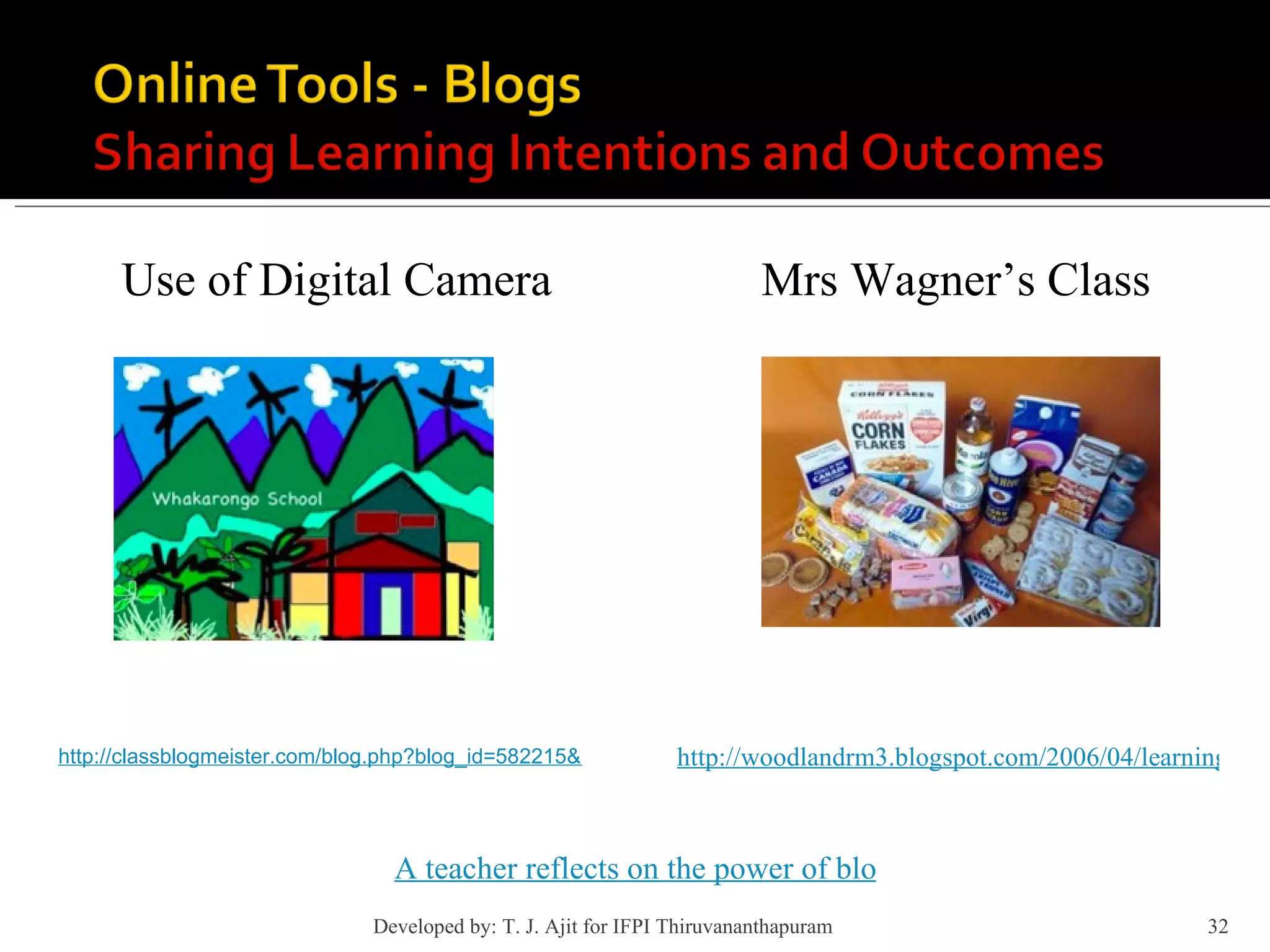Use of Digital Camera http://classblogmeister.com/blog.php?blog_id=582215&mode=comment&blogger_id=162000 http://woodlandrm3.blogspot.com/2006/04/learning-log-for-april.html Mrs Wagner’s Class A teacher reflects on the power of blogging in his classroom Developed by: T. J. Ajit for IFPI Thiruvananthapuram  