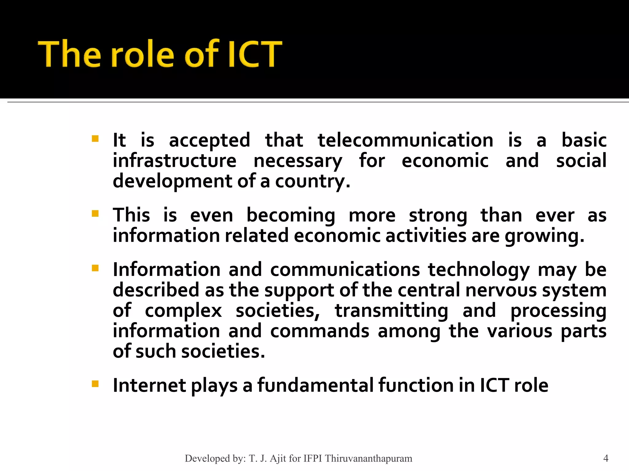 It is accepted that telecommunication is a basic infrastructure necessary for economic and social development of a country. This is even becoming more strong than ever as information related economic activities are growing.  Information and communications technology may be described as the support of the central nervous system of complex societies, transmitting and processing information and commands among the various parts of such societies.  Internet plays a fundamental function in ICT role Developed by: T. J. Ajit for IFPI Thiruvananthapuram  