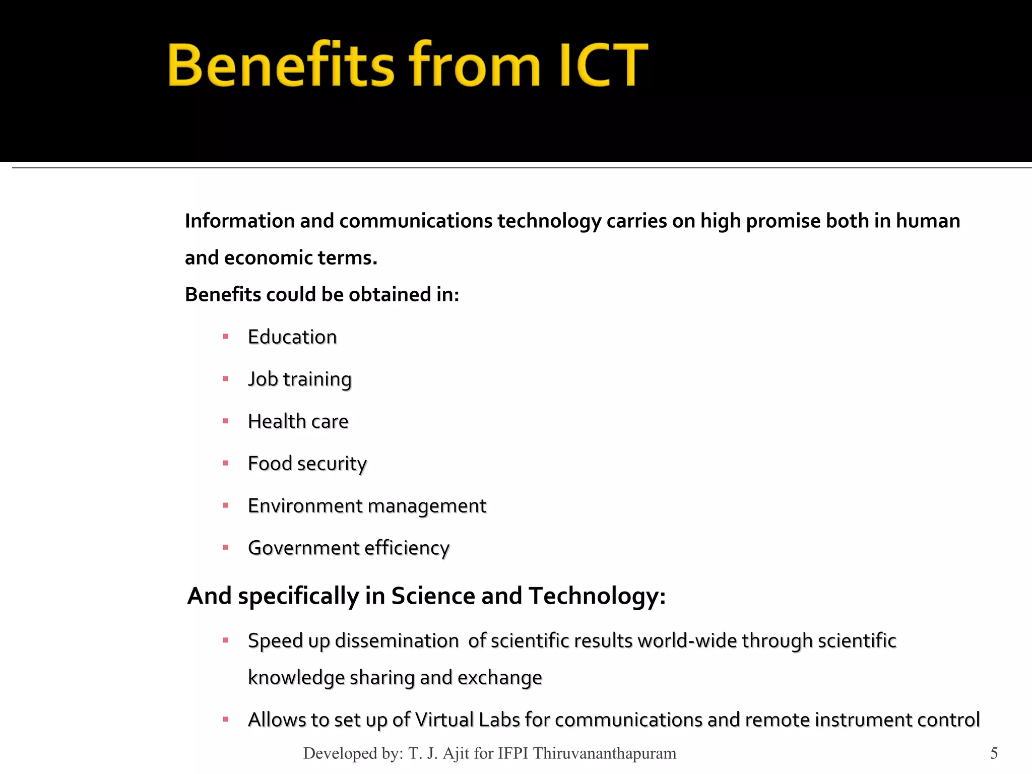 Information and communications technology carries on high promise both in human and economic terms. Benefits could be obtained in: Education Job training  Health care Food security Environment management Government efficiency And specifically in Science and Technology: Speed up dissemination  of scientific results world-wide through scientific knowledge sharing and exchange Allows to set up of Virtual Labs for communications and remote instrument control Developed by: T. J. Ajit for IFPI Thiruvananthapuram  