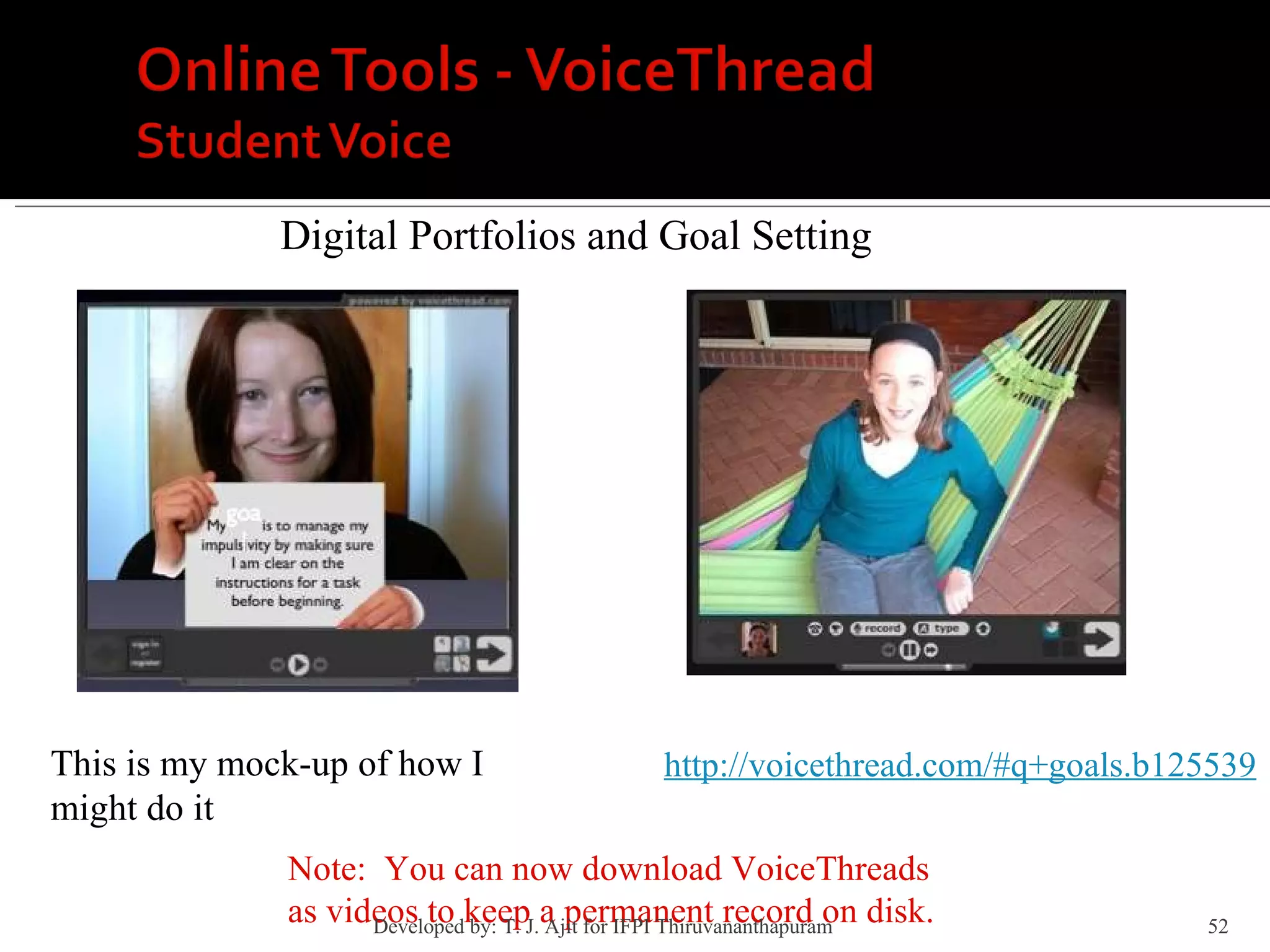 Digital Portfolios and Goal Setting This is my mock-up of how I might do it http://voicethread.com/#q+goals.b125539 Note:  You can now download VoiceThreads as videos to keep a permanent record on disk. Developed by: T. J. Ajit for IFPI Thiruvananthapuram  