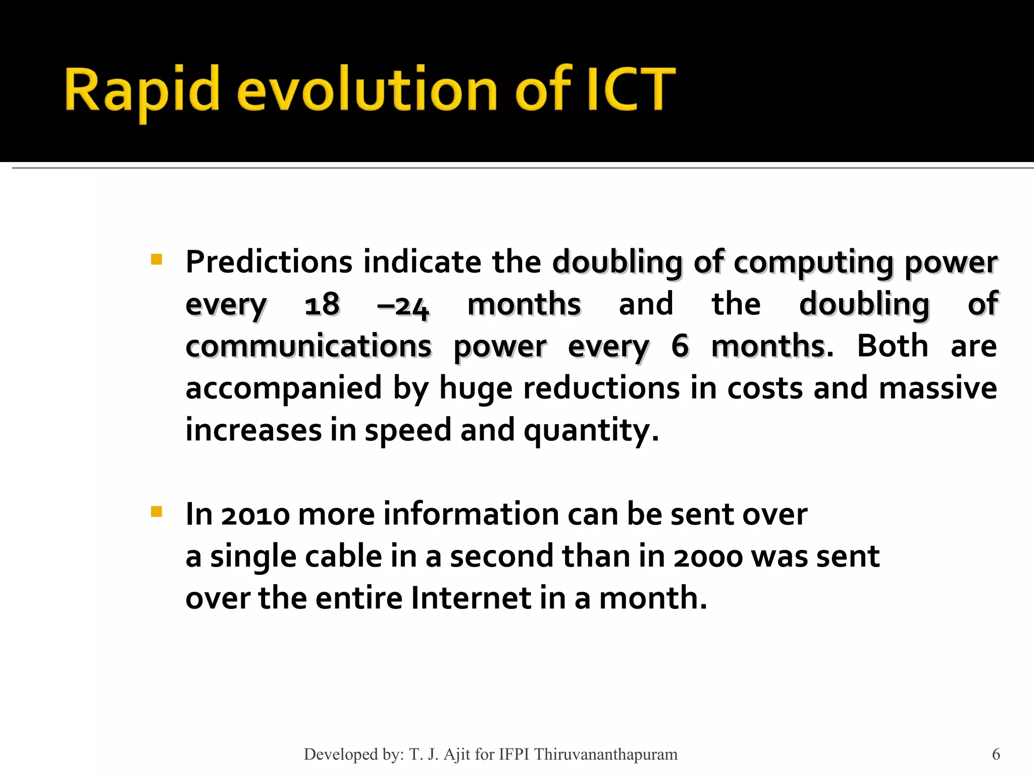 Predictions indicate the  doubling of computing power every 18 –24 months  and the  doubling of communications power every 6 months . Both are accompanied by huge reductions in costs and massive increases in speed and quantity. In 2010 more information can be sent over a single cable in a second than in 2000 was sent over the entire Internet in a month. Developed by: T. J. Ajit for IFPI Thiruvananthapuram  