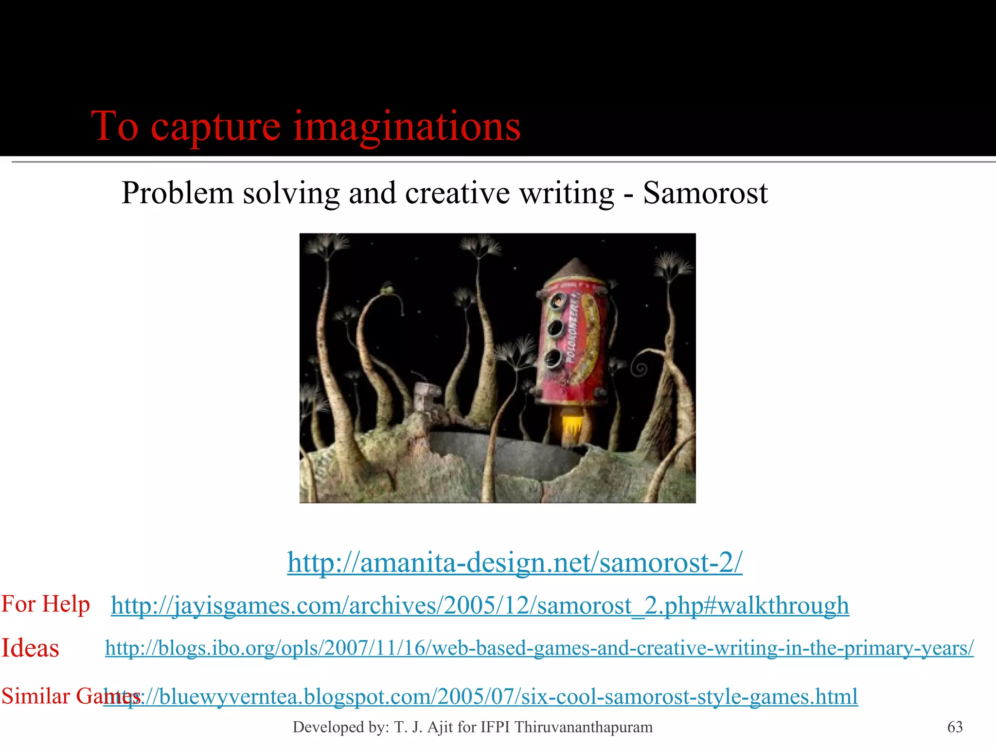 Games To capture imaginations Problem solving and creative writing - Samorost http://amanita-design.net/samorost-2/ http://jayisgames.com/archives/2005/12/samorost_2.php#walkthrough For Help http://blogs.ibo.org/opls/2007/11/16/web-based-games-and-creative-writing-in-the-primary-years/ Ideas http://bluewyverntea.blogspot.com/2005/07/six-cool-samorost-style-games.html Similar Games Developed by: T. J. Ajit for IFPI Thiruvananthapuram  