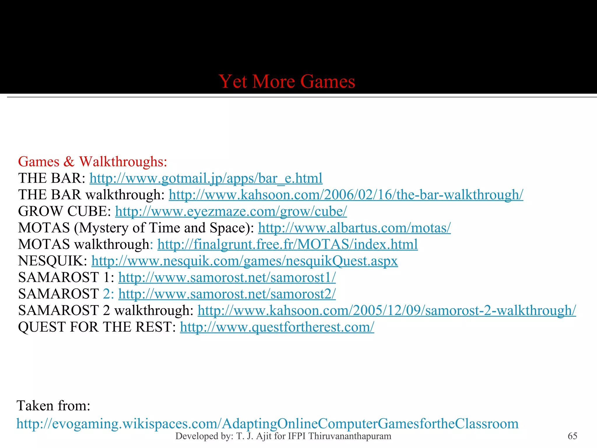 Games Games & Walkthroughs: THE BAR:  http://www.gotmail.jp/apps/bar_e.html THE BAR walkthrough:  http://www.kahsoon.com/2006/02/16/the-bar-walkthrough/ GROW CUBE:  http://www.eyezmaze.com/grow/cube/ MOTAS (Mystery of Time and Space):  http://www.albartus.com/motas/ MOTAS walkthrough :  http://finalgrunt.free.fr/MOTAS/index.html NESQUIK:  http://www.nesquik.com/games/nesquikQuest.aspx SAMAROST 1:  http://www.samorost.net/samorost1/ SAMAROST  2:  http://www.samorost.net/samorost2/ SAMAROST 2 walkthrough:  http://www.kahsoon.com/2005/12/09/samorost-2-walkthrough/ QUEST FOR THE REST:  http://www.questfortherest.com / Yet More Games Taken from: http://evogaming.wikispaces.com/AdaptingOnlineComputerGamesfortheClassroom Developed by: T. J. Ajit for IFPI Thiruvananthapuram  