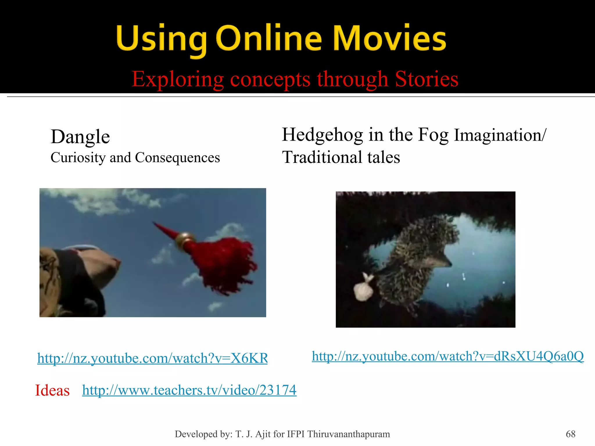 Exploring concepts through Stories Dangle Curiosity and Consequences http://nz.youtube.com/watch?v=X6KRUWlVhqI&e http://www.teachers.tv/video/23174 Ideas Hedgehog in the Fog  Imagination/ Traditional tales http://nz.youtube.com/watch?v=dRsXU4Q6a0Q Developed by: T. J. Ajit for IFPI Thiruvananthapuram  