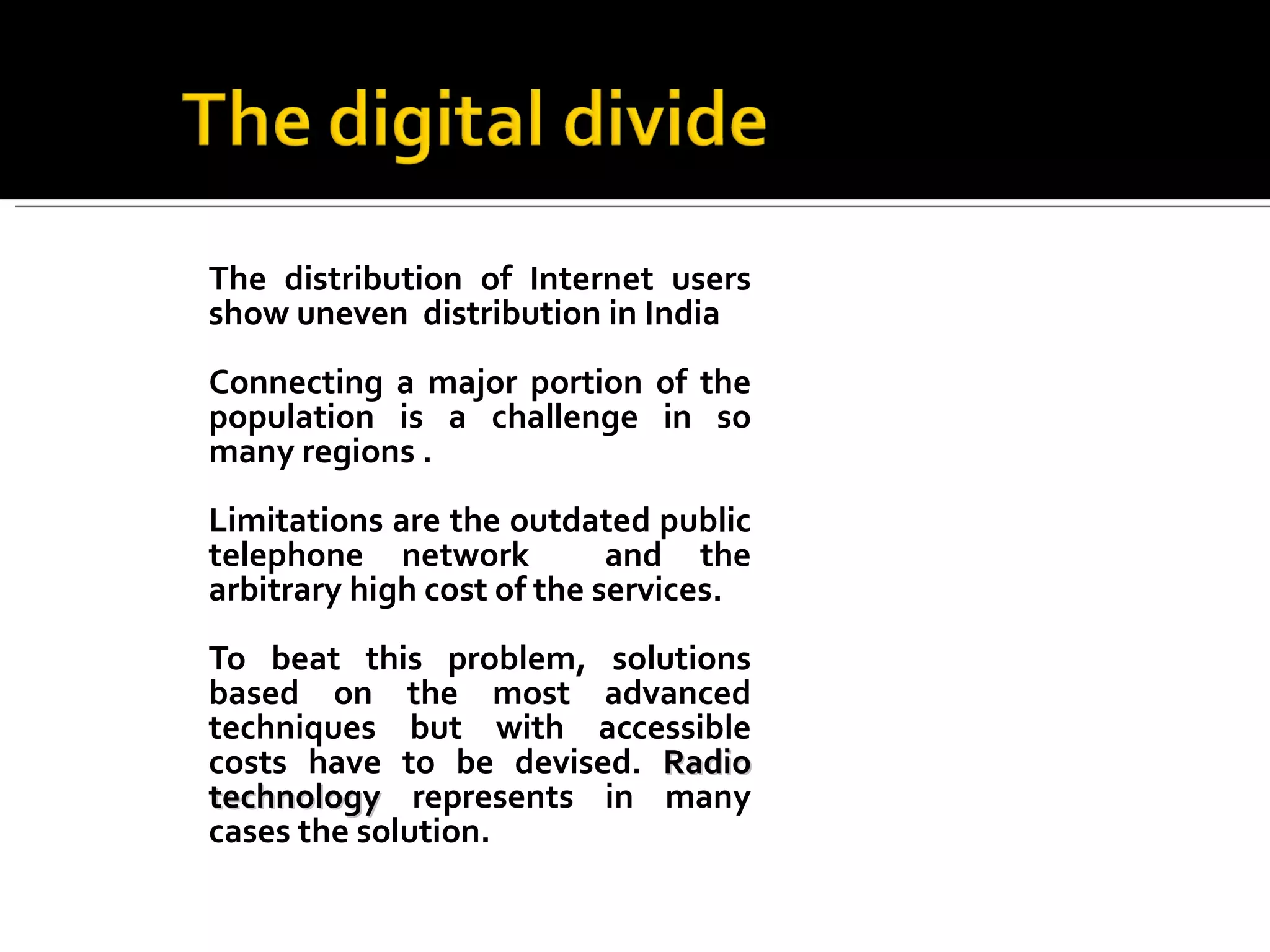 The distribution of Internet users show uneven  distribution in India Connecting a major portion of the population is a challenge in so many regions . Limitations are the outdated public telephone network  and the arbitrary high cost of the services. To beat this problem, solutions based on the most advanced techniques but with accessible costs have to be devised.  Radio technology  represents in many cases the solution.  