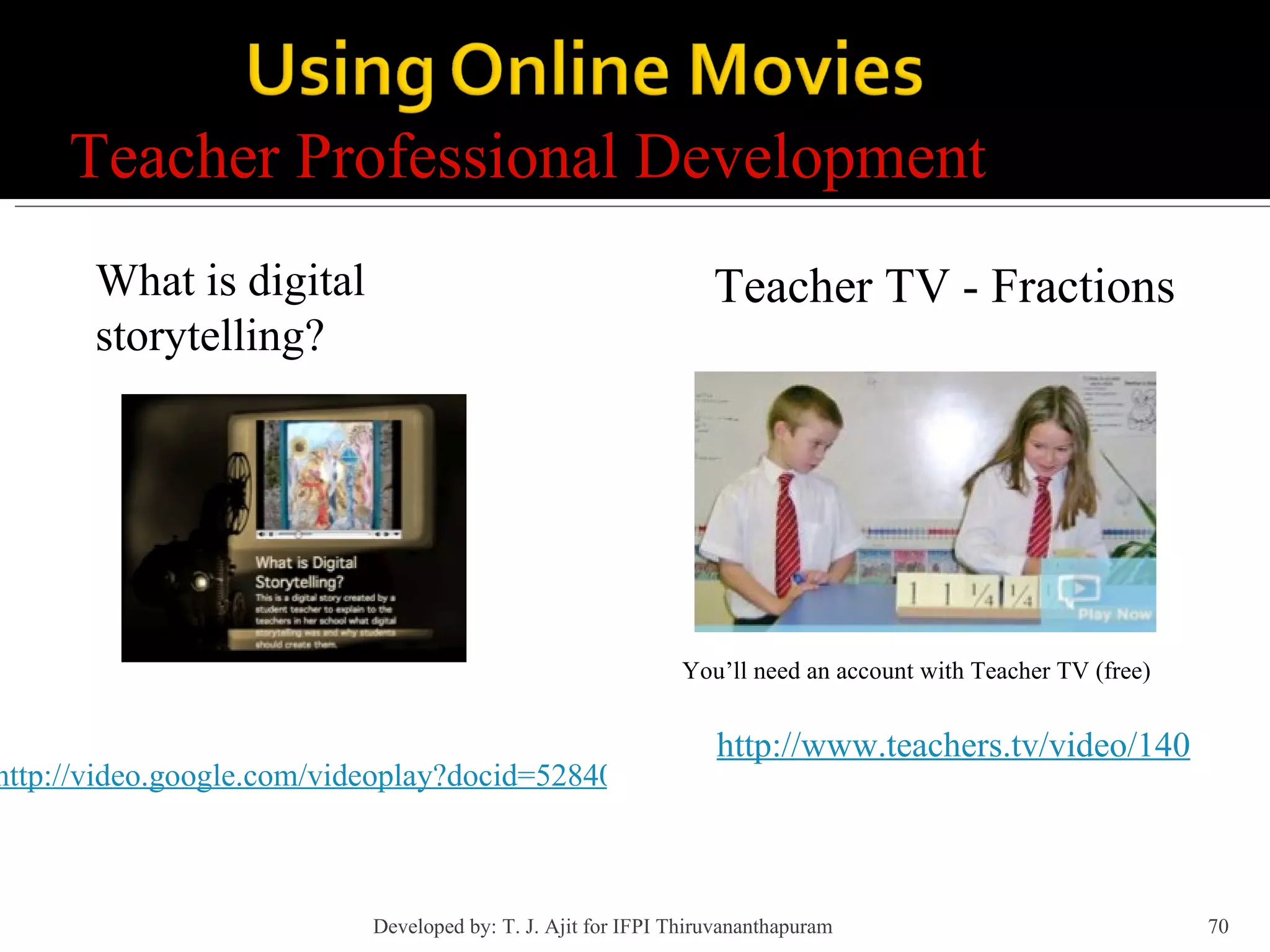 Teacher Professional Development http://video.google.com/videoplay?docid=5284044166540920440&q=digital+storytelling&ei=rPkgSJ2sApb0qgOX9JXCAQ You’ll need an account with Teacher TV (free) Teacher TV - Fractions What is digital storytelling? http://www.teachers.tv/video/140 Developed by: T. J. Ajit for IFPI Thiruvananthapuram  