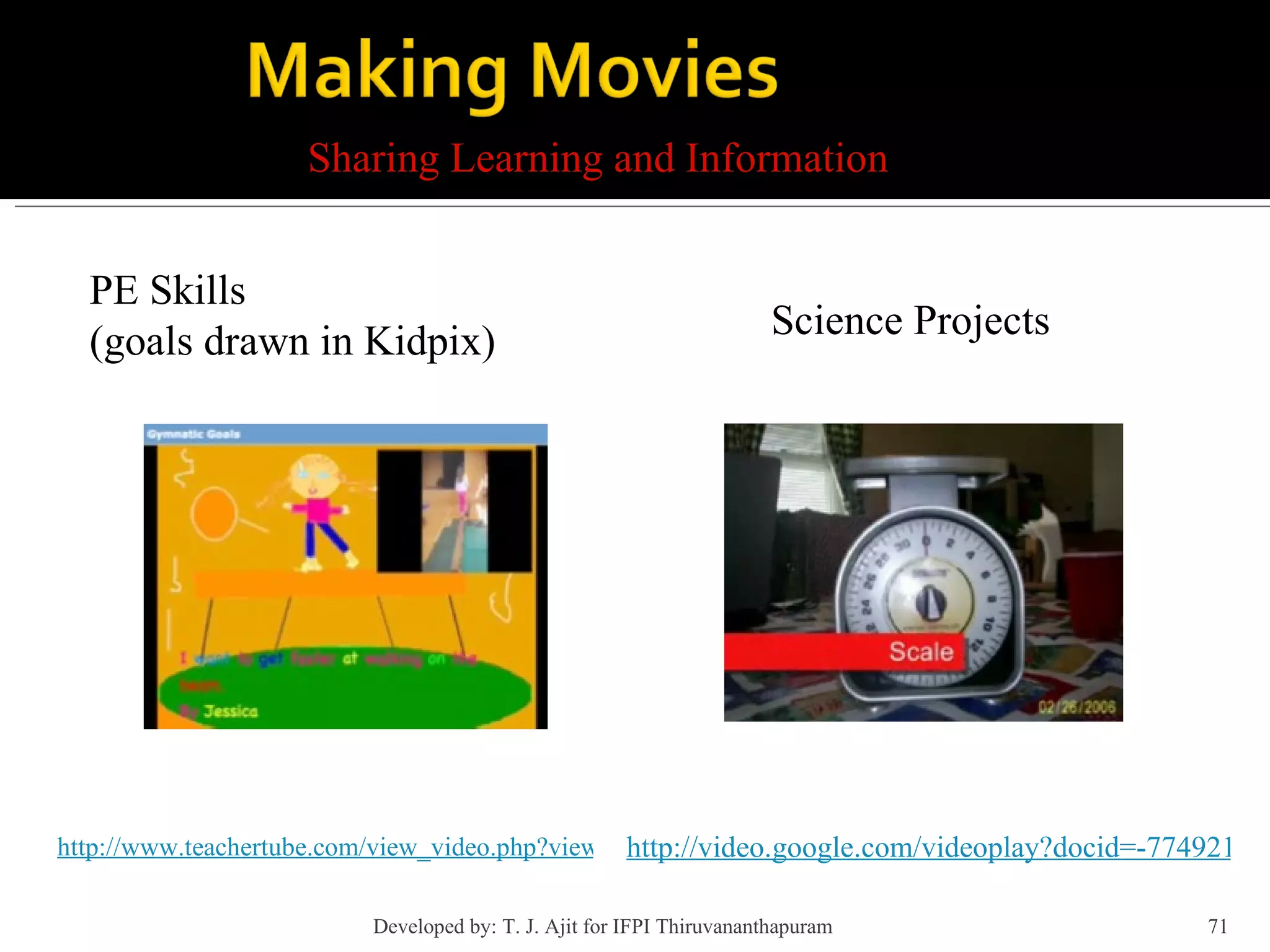 http://www.teachertube.com/view_video.php?viewkey=7d18ca5ebcc8b402b63a Sharing Learning and Information PE Skills  (goals drawn in Kidpix) Science Projects http://video.google.com/videoplay?docid=-7749216259391341053&q=toilet+paper+science&ei=ROwgSIzlFIPoqgPBwoXBAQ Developed by: T. J. Ajit for IFPI Thiruvananthapuram  