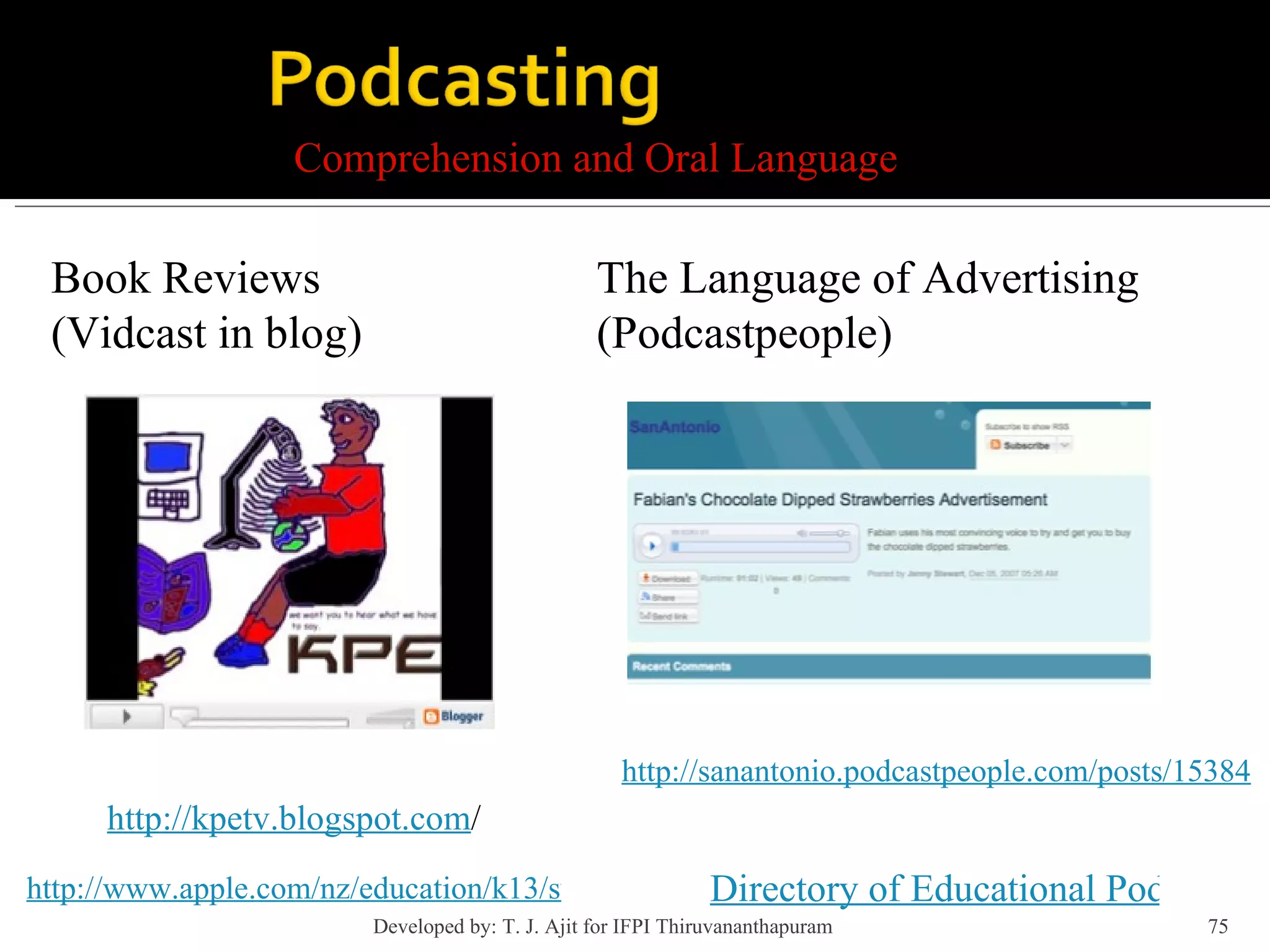Comprehension and Oral Language http://kpetv.blogspot.com / http://www.apple.com/nz/education/k13/success/ptengland/ Book Reviews  (Vidcast in blog) http://sanantonio.podcastpeople.com/posts/15384 The Language of Advertising (Podcastpeople) Directory of Educational Podcasts Developed by: T. J. Ajit for IFPI Thiruvananthapuram  