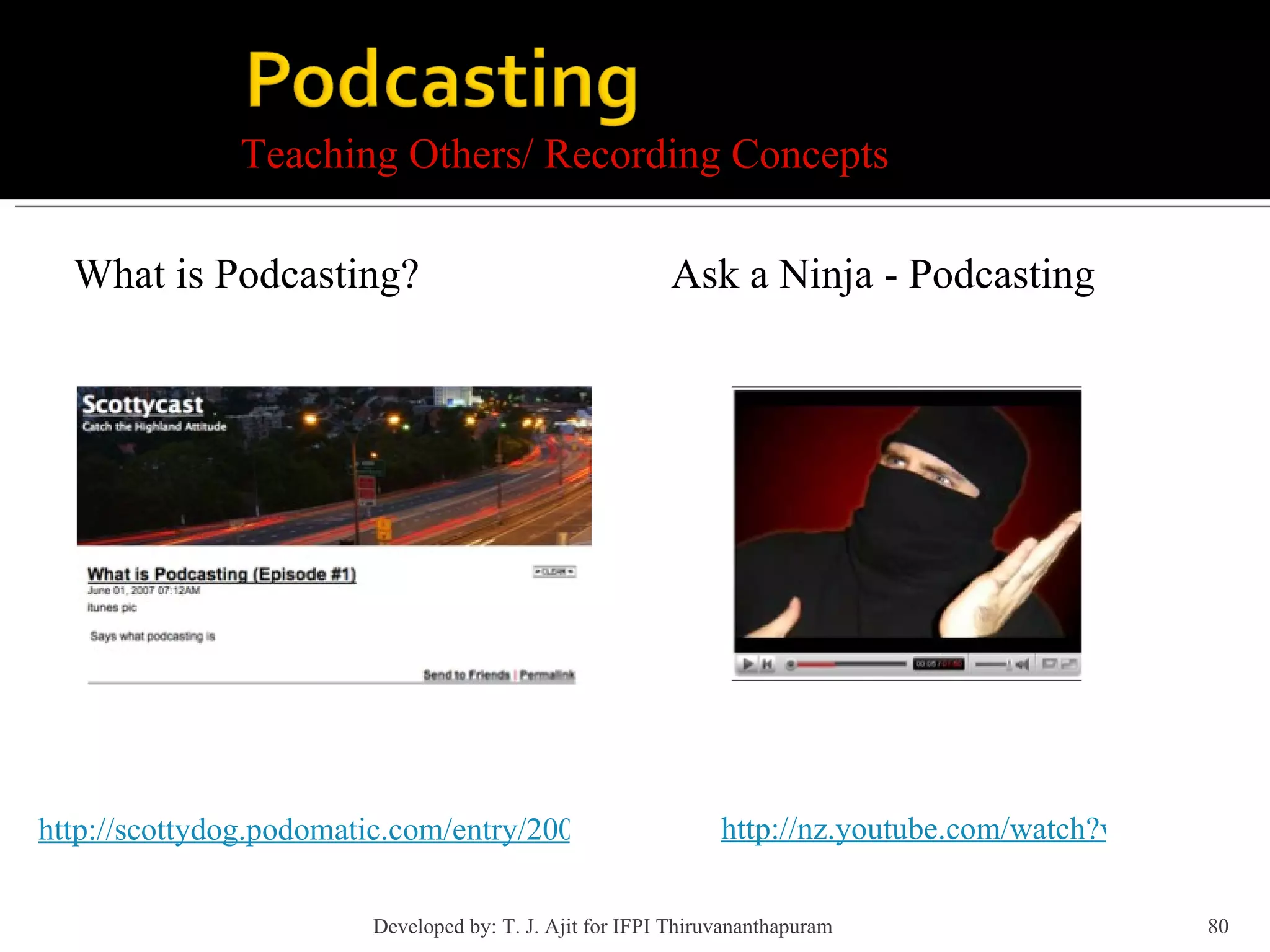 Teaching Others/ Recording Concepts What is Podcasting? Ask a Ninja - Podcasting http://scottydog.podomatic.com/entry/2007-06-01T07_12_27-07_00 http://nz.youtube.com/watch?v=OEmss2lg-ug Developed by: T. J. Ajit for IFPI Thiruvananthapuram  