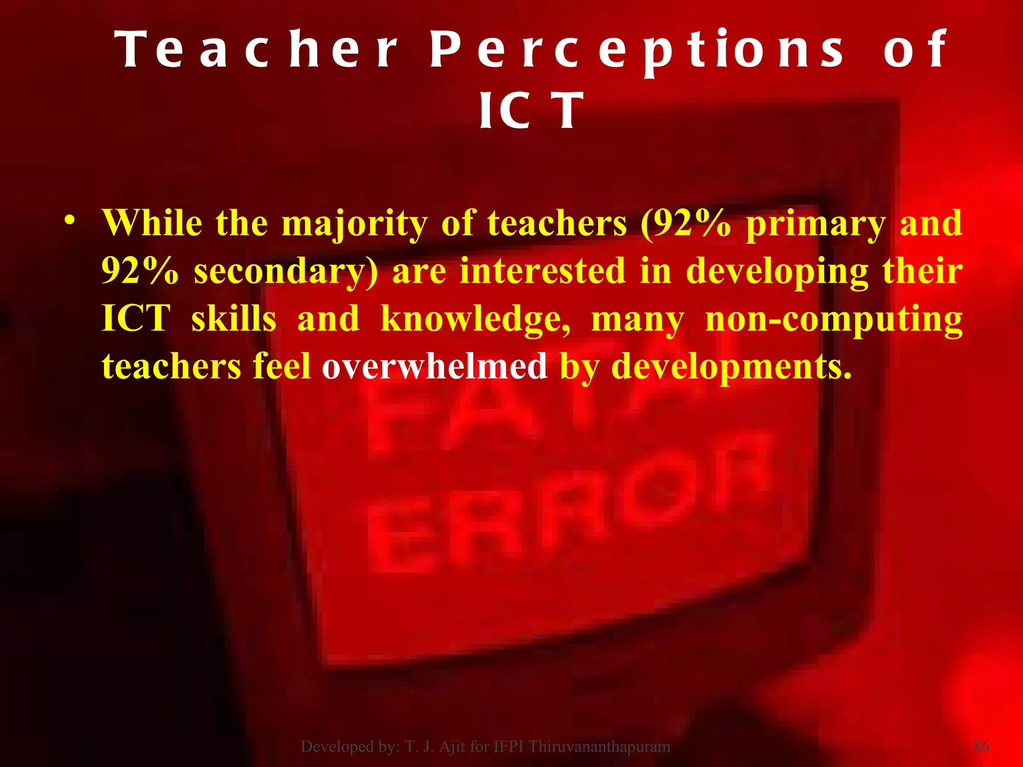While the majority of teachers (92% primary and 92% secondary) are interested in developing their ICT skills and knowledge, many non-computing teachers feel  overwhelmed  by developments.  Teacher Perceptions of ICT Developed by: T. J. Ajit for IFPI Thiruvananthapuram  