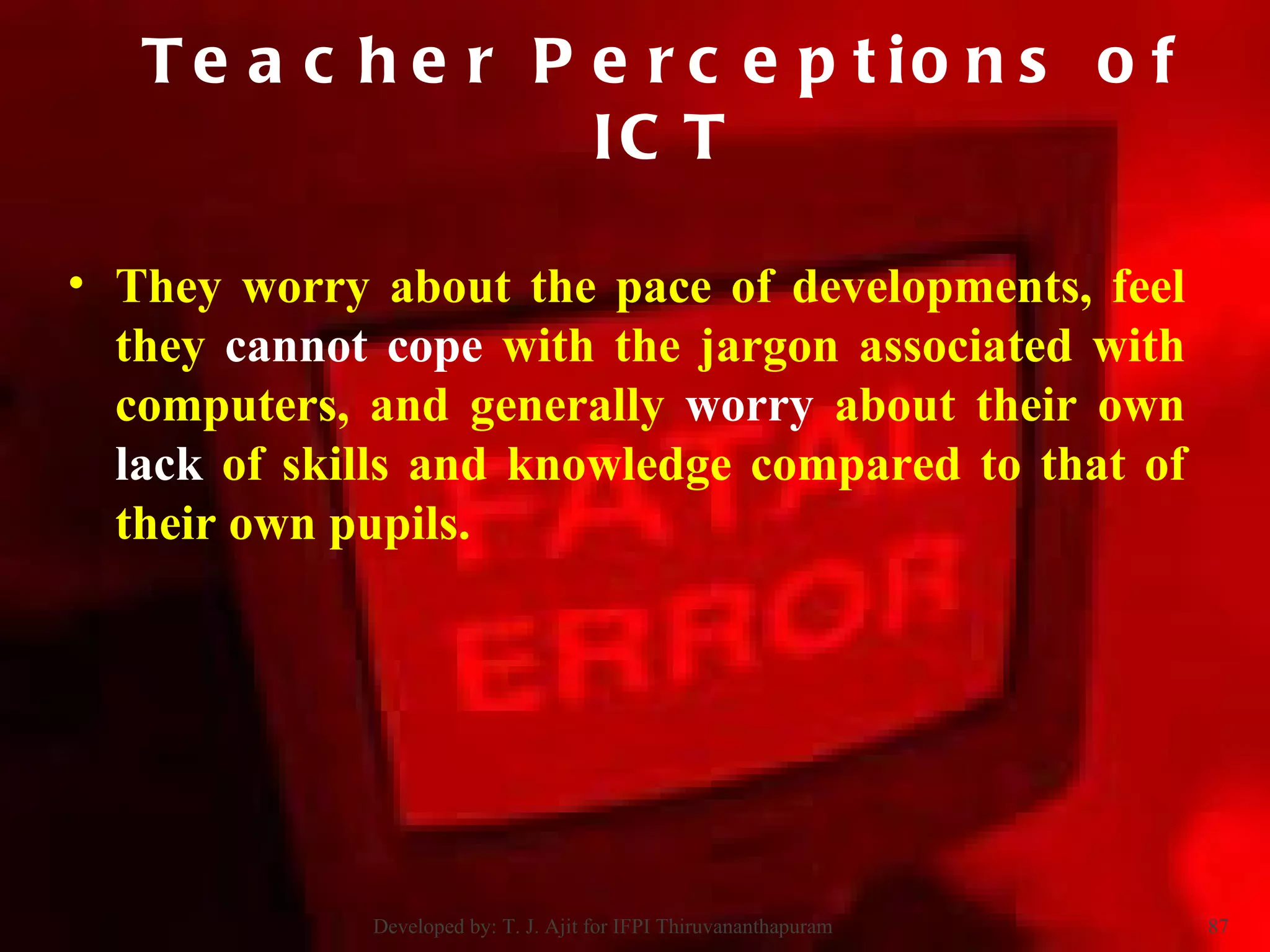They worry about the pace of developments, feel they  cannot cope  with the jargon associated with computers, and generally  worry  about their own  lack  of skills and knowledge compared to that of their own pupils.  Teacher Perceptions of ICT Developed by: T. J. Ajit for IFPI Thiruvananthapuram  