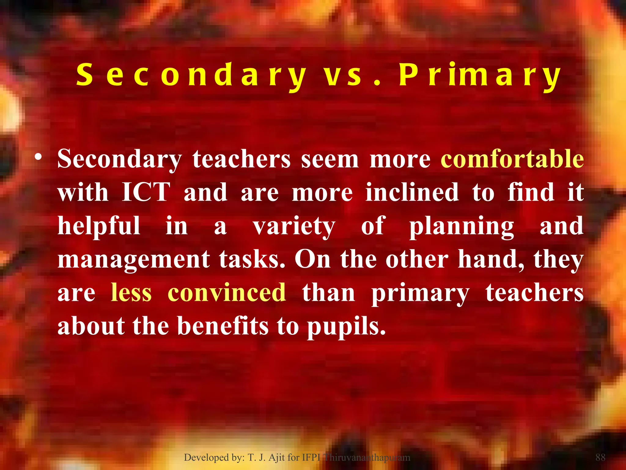 Secondary vs. Primary  Secondary teachers seem more  comfortable  with ICT and are more inclined to find it helpful in a variety of planning and management tasks. On the other hand, they are  less convinced  than primary teachers about the benefits to pupils.  Developed by: T. J. Ajit for IFPI Thiruvananthapuram  
