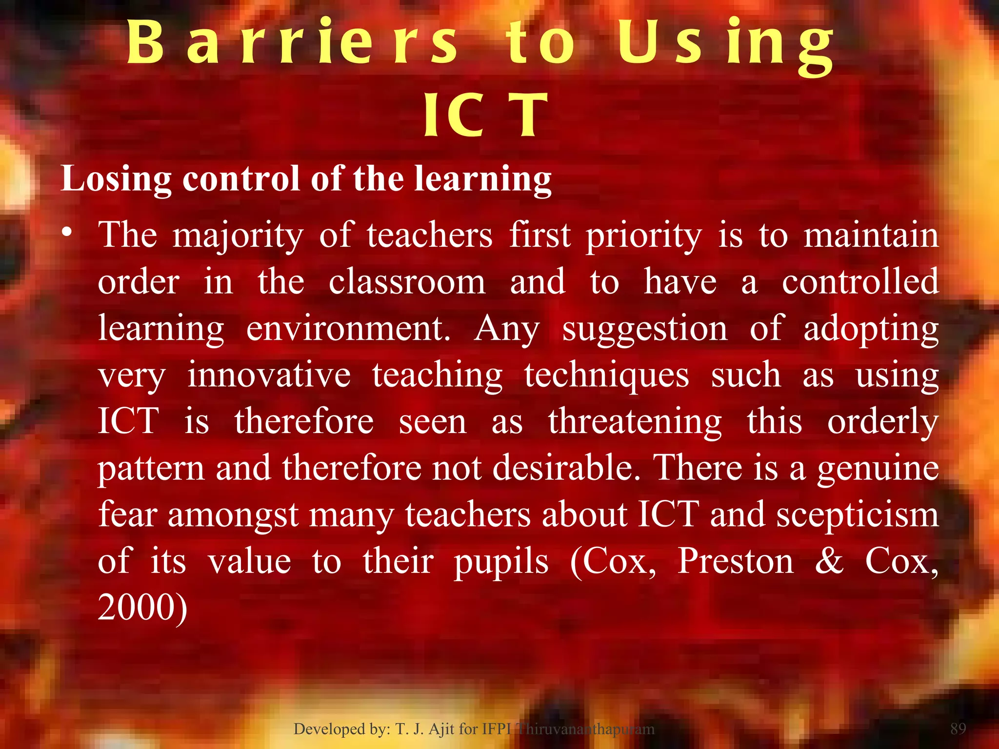 Losing control of the learning The majority of teachers first priority is to maintain order in the classroom and to have a controlled learning environment. Any suggestion of adopting very innovative teaching techniques such as using ICT is therefore seen as threatening this orderly pattern and therefore not desirable. There is a genuine fear amongst many teachers about ICT and scepticism of its value to their pupils (Cox, Preston & Cox, 2000) Barriers to Using ICT Developed by: T. J. Ajit for IFPI Thiruvananthapuram  