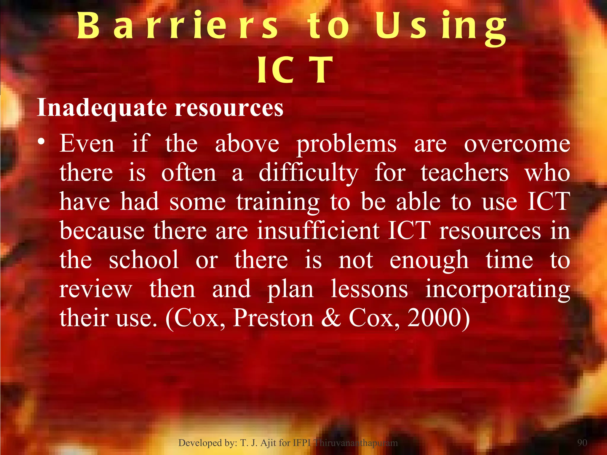 Barriers to Using ICT Inadequate resources Even if the above problems are overcome there is often a difficulty for teachers who have had some training to be able to use ICT because there are insufficient ICT resources in the school or there is not enough time to review then and plan lessons incorporating their use. (Cox, Preston & Cox, 2000) Developed by: T. J. Ajit for IFPI Thiruvananthapuram  