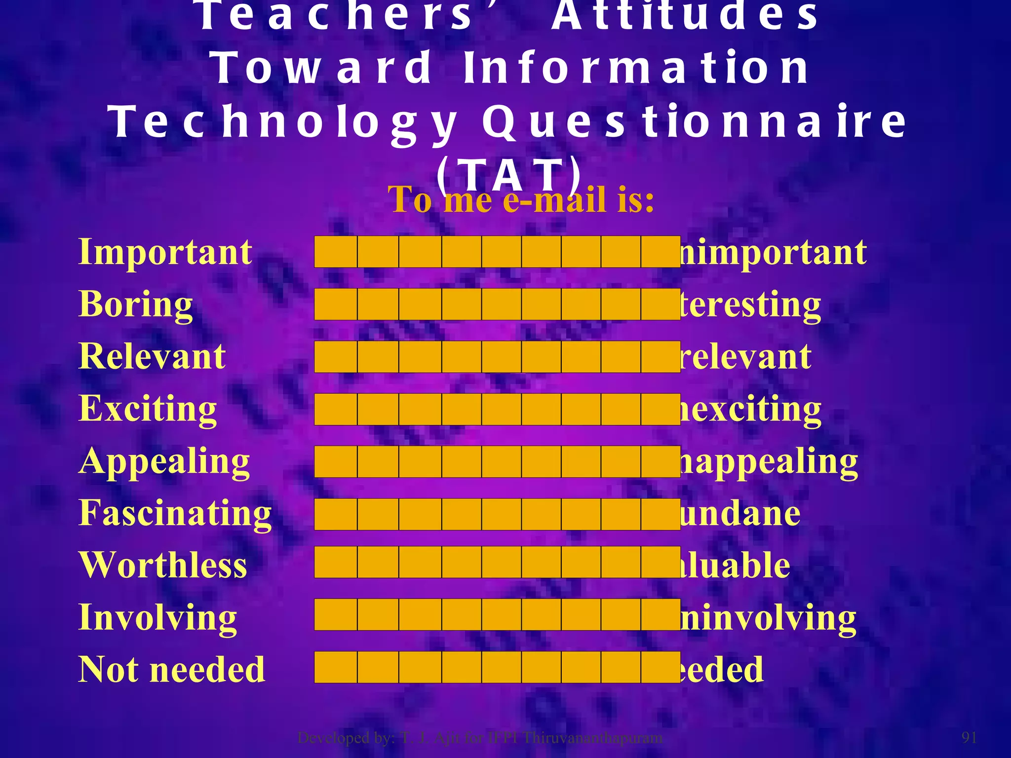 To me e-mail is: Important  unimportant Boring  interesting Relevant  irrelevant Exciting  unexciting Appealing  unappealing Fascinating  mundane Worthless  valuable Involving  uninvolving Not needed  needed Teachers’ Attitudes Toward Information Technology Questionnaire (TAT) Developed by: T. J. Ajit for IFPI Thiruvananthapuram  