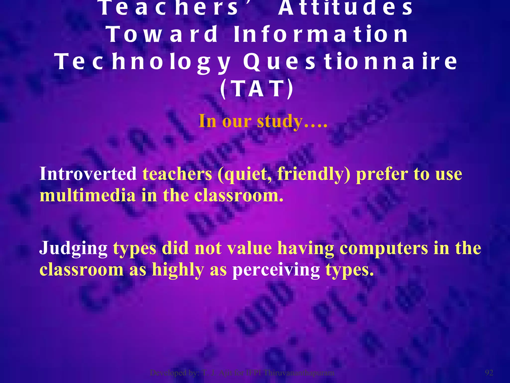 In our study…. Introverted  teachers (quiet, friendly) prefer to use multimedia in the classroom. Judging  types did not value having computers in the classroom as highly as  perceiving  types.  Teachers’ Attitudes Toward Information Technology Questionnaire (TAT) Developed by: T. J. Ajit for IFPI Thiruvananthapuram  