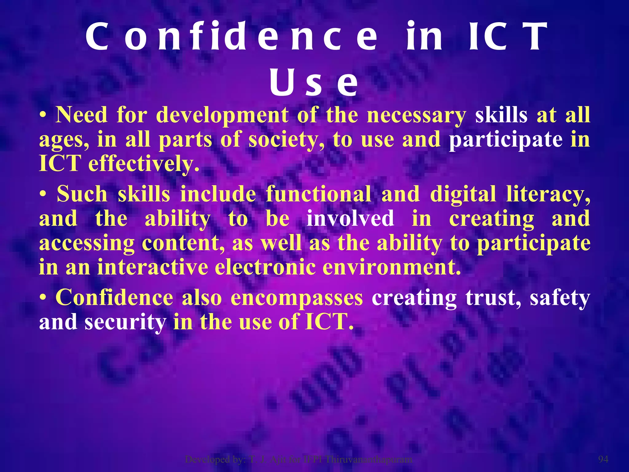 Need for development of the necessary  skills  at all ages, in all parts of society, to use and  participate  in ICT effectively.  Such skills include functional and digital literacy, and the ability to be  involved  in creating and accessing content, as well as the ability to participate in an interactive electronic environment.  Confidence also encompasses  creating trust, safety and security  in the use of ICT. Confidence in ICT Use Developed by: T. J. Ajit for IFPI Thiruvananthapuram  