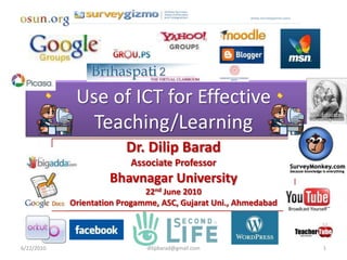 Use of ICT for Effective
               Teaching/Learning
                         Dr. Dilip Barad
                          Associate Professor
                     Bhavnagar University
                              22nd June 2010
            Orientation Progamme, ASC, Gujarat Uni., Ahmedabad



6/22/2010                     dilipbarad@gmail.com               1
 