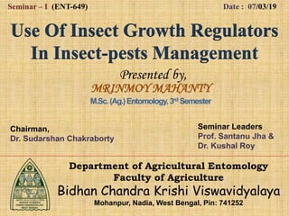 Presented by,
Seminar – I (ENT-649) Date : 07/03/19
MRINMOY MAHANTY
M.Sc.(Ag.)Entomology,3rd Semester
Department of Agricultural Entomology
Faculty of Agriculture
Bidhan Chandra Krishi Viswavidyalaya
Mohanpur, Nadia, West Bengal, Pin: 741252
Chairman,
Dr. Sudarshan Chakraborty
Seminar Leaders
Prof. Santanu Jha &
Dr. Kushal Roy
 