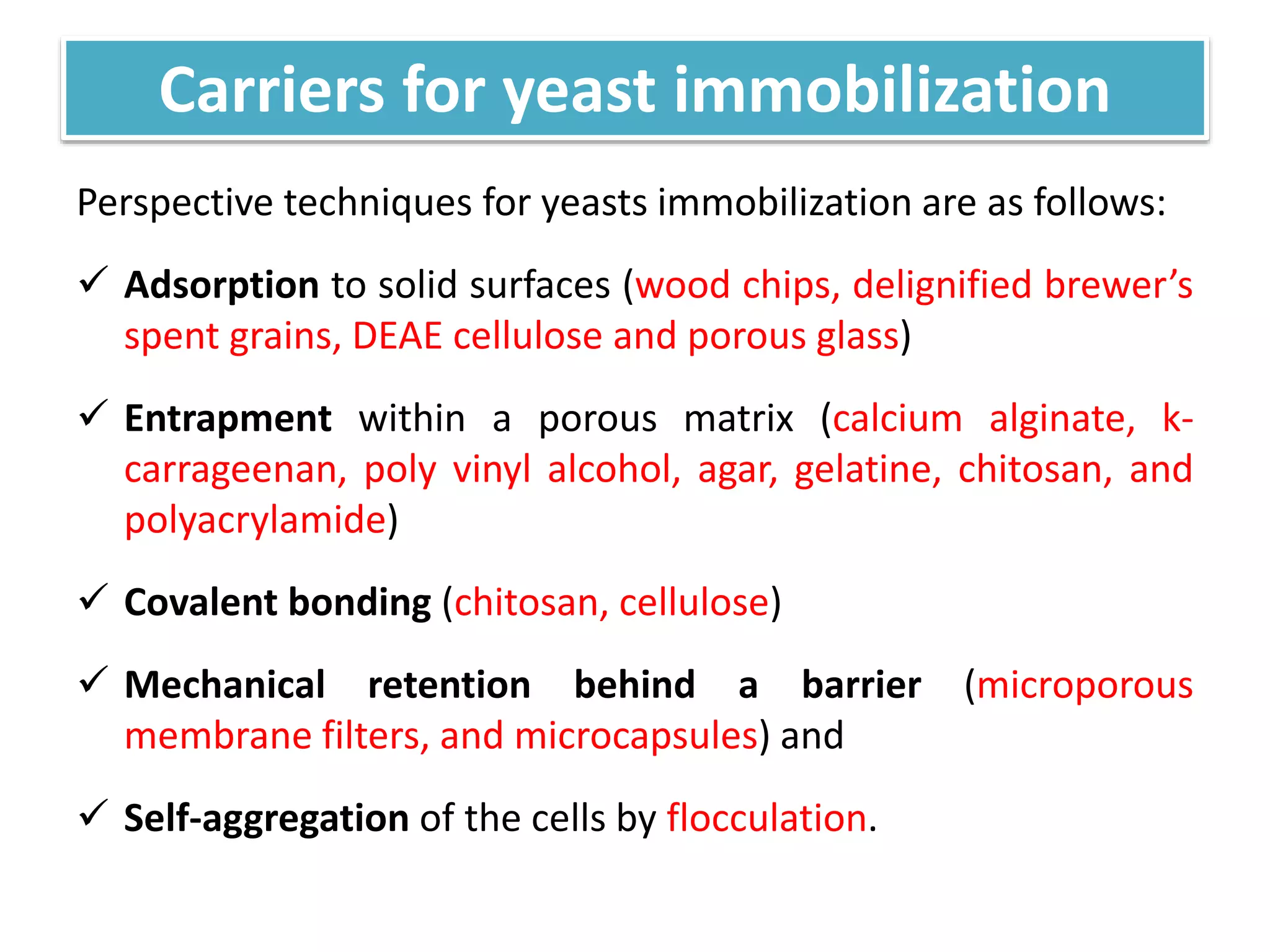 Carriers for yeast immobilization
Perspective techniques for yeasts immobilization are as follows:
 Adsorption to solid surfaces (wood chips, delignified brewer’s
spent grains, DEAE cellulose and porous glass)
 Entrapment within a porous matrix (calcium alginate, k-
carrageenan, poly vinyl alcohol, agar, gelatine, chitosan, and
polyacrylamide)
 Covalent bonding (chitosan, cellulose)
 Mechanical retention behind a barrier (microporous
membrane filters, and microcapsules) and
 Self-aggregation of the cells by flocculation.
 