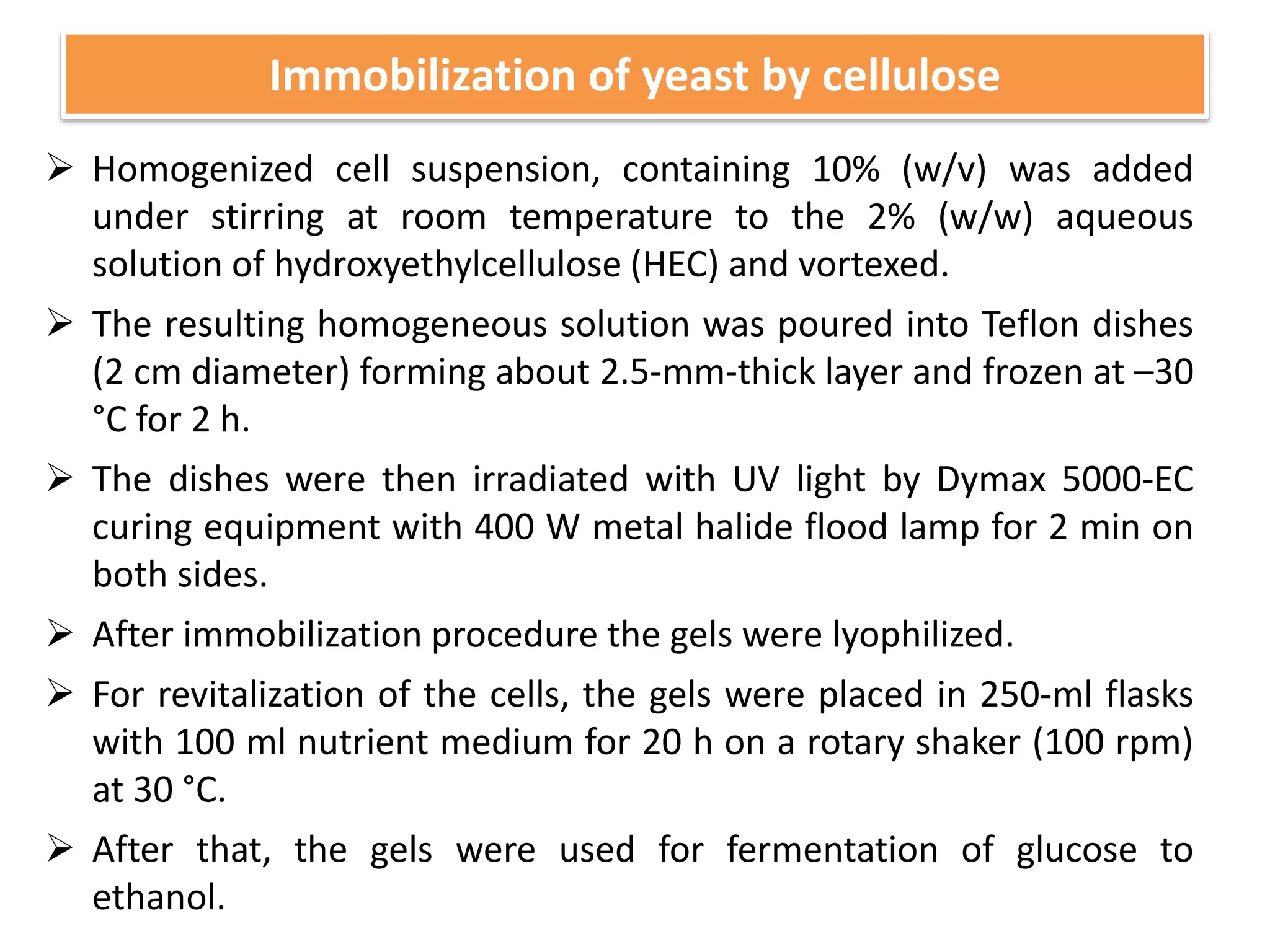  Homogenized cell suspension, containing 10% (w/v) was added
under stirring at room temperature to the 2% (w/w) aqueous
solution of hydroxyethylcellulose (HEC) and vortexed.
 The resulting homogeneous solution was poured into Teflon dishes
(2 cm diameter) forming about 2.5-mm-thick layer and frozen at –30
°C for 2 h.
 The dishes were then irradiated with UV light by Dymax 5000-EC
curing equipment with 400 W metal halide flood lamp for 2 min on
both sides.
 After immobilization procedure the gels were lyophilized.
 For revitalization of the cells, the gels were placed in 250-ml flasks
with 100 ml nutrient medium for 20 h on a rotary shaker (100 rpm)
at 30 °C.
 After that, the gels were used for fermentation of glucose to
ethanol.
Immobilization of yeast by cellulose
 
