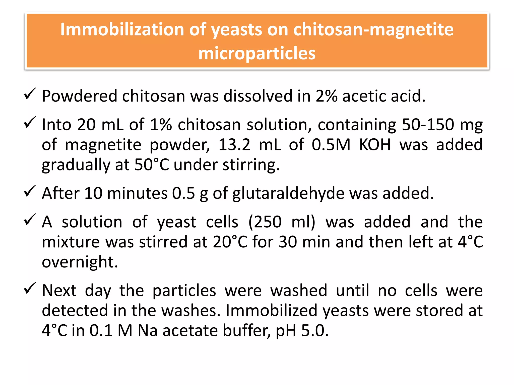  Powdered chitosan was dissolved in 2% acetic acid.
 Into 20 mL of 1% chitosan solution, containing 50-150 mg
of magnetite powder, 13.2 mL of 0.5M KOH was added
gradually at 50°C under stirring.
 After 10 minutes 0.5 g of glutaraldehyde was added.
 A solution of yeast cells (250 ml) was added and the
mixture was stirred at 20°C for 30 min and then left at 4°C
overnight.
 Next day the particles were washed until no cells were
detected in the washes. Immobilized yeasts were stored at
4°C in 0.1 M Na acetate buffer, pH 5.0.
Immobilization of yeasts on chitosan-magnetite
microparticles
 