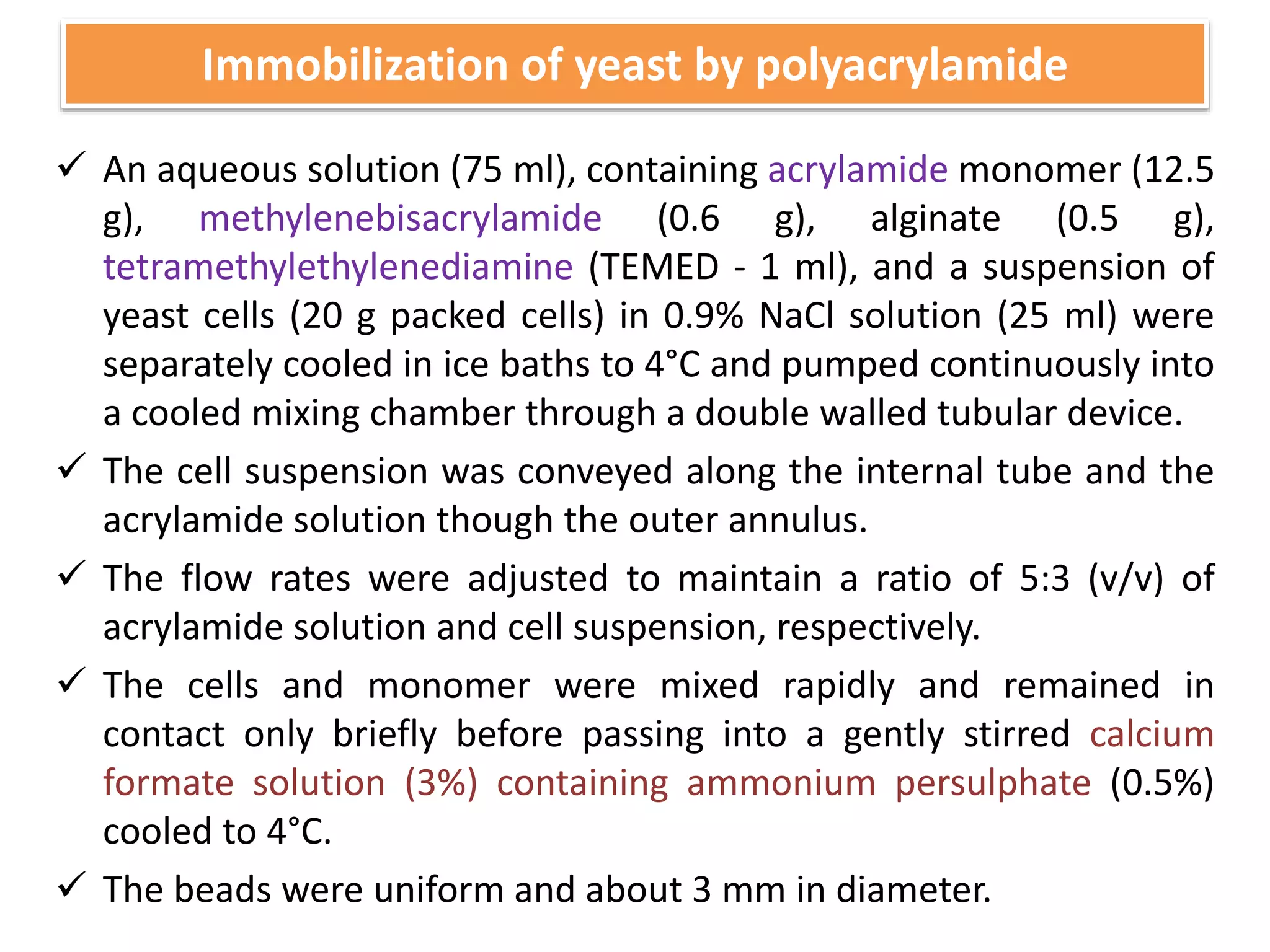  An aqueous solution (75 ml), containing acrylamide monomer (12.5
g), methylenebisacrylamide (0.6 g), alginate (0.5 g),
tetramethylethylenediamine (TEMED - 1 ml), and a suspension of
yeast cells (20 g packed cells) in 0.9% NaCl solution (25 ml) were
separately cooled in ice baths to 4°C and pumped continuously into
a cooled mixing chamber through a double walled tubular device.
 The cell suspension was conveyed along the internal tube and the
acrylamide solution though the outer annulus.
 The flow rates were adjusted to maintain a ratio of 5:3 (v/v) of
acrylamide solution and cell suspension, respectively.
 The cells and monomer were mixed rapidly and remained in
contact only briefly before passing into a gently stirred calcium
formate solution (3%) containing ammonium persulphate (0.5%)
cooled to 4°C.
 The beads were uniform and about 3 mm in diameter.
Immobilization of yeast by polyacrylamide
 