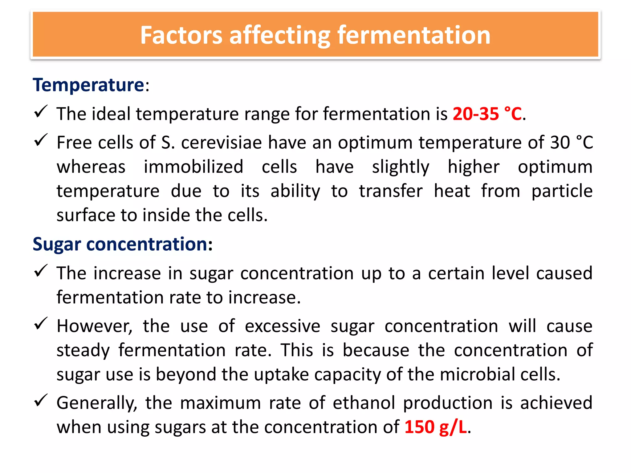 Factors affecting fermentation
Temperature:
 The ideal temperature range for fermentation is 20-35 °C.
 Free cells of S. cerevisiae have an optimum temperature of 30 °C
whereas immobilized cells have slightly higher optimum
temperature due to its ability to transfer heat from particle
surface to inside the cells.
Sugar concentration:
 The increase in sugar concentration up to a certain level caused
fermentation rate to increase.
 However, the use of excessive sugar concentration will cause
steady fermentation rate. This is because the concentration of
sugar use is beyond the uptake capacity of the microbial cells.
 Generally, the maximum rate of ethanol production is achieved
when using sugars at the concentration of 150 g/L.
 