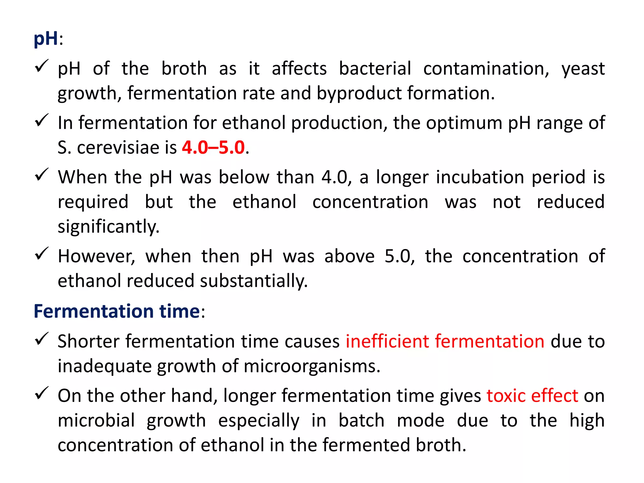 pH:
 pH of the broth as it affects bacterial contamination, yeast
growth, fermentation rate and byproduct formation.
 In fermentation for ethanol production, the optimum pH range of
S. cerevisiae is 4.0–5.0.
 When the pH was below than 4.0, a longer incubation period is
required but the ethanol concentration was not reduced
significantly.
 However, when then pH was above 5.0, the concentration of
ethanol reduced substantially.
Fermentation time:
 Shorter fermentation time causes inefficient fermentation due to
inadequate growth of microorganisms.
 On the other hand, longer fermentation time gives toxic effect on
microbial growth especially in batch mode due to the high
concentration of ethanol in the fermented broth.
 