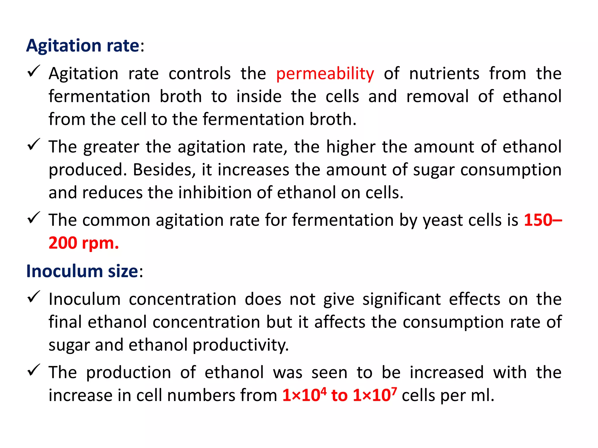 Agitation rate:
 Agitation rate controls the permeability of nutrients from the
fermentation broth to inside the cells and removal of ethanol
from the cell to the fermentation broth.
 The greater the agitation rate, the higher the amount of ethanol
produced. Besides, it increases the amount of sugar consumption
and reduces the inhibition of ethanol on cells.
 The common agitation rate for fermentation by yeast cells is 150–
200 rpm.
Inoculum size:
 Inoculum concentration does not give significant effects on the
final ethanol concentration but it affects the consumption rate of
sugar and ethanol productivity.
 The production of ethanol was seen to be increased with the
increase in cell numbers from 1×104 to 1×107 cells per ml.
 