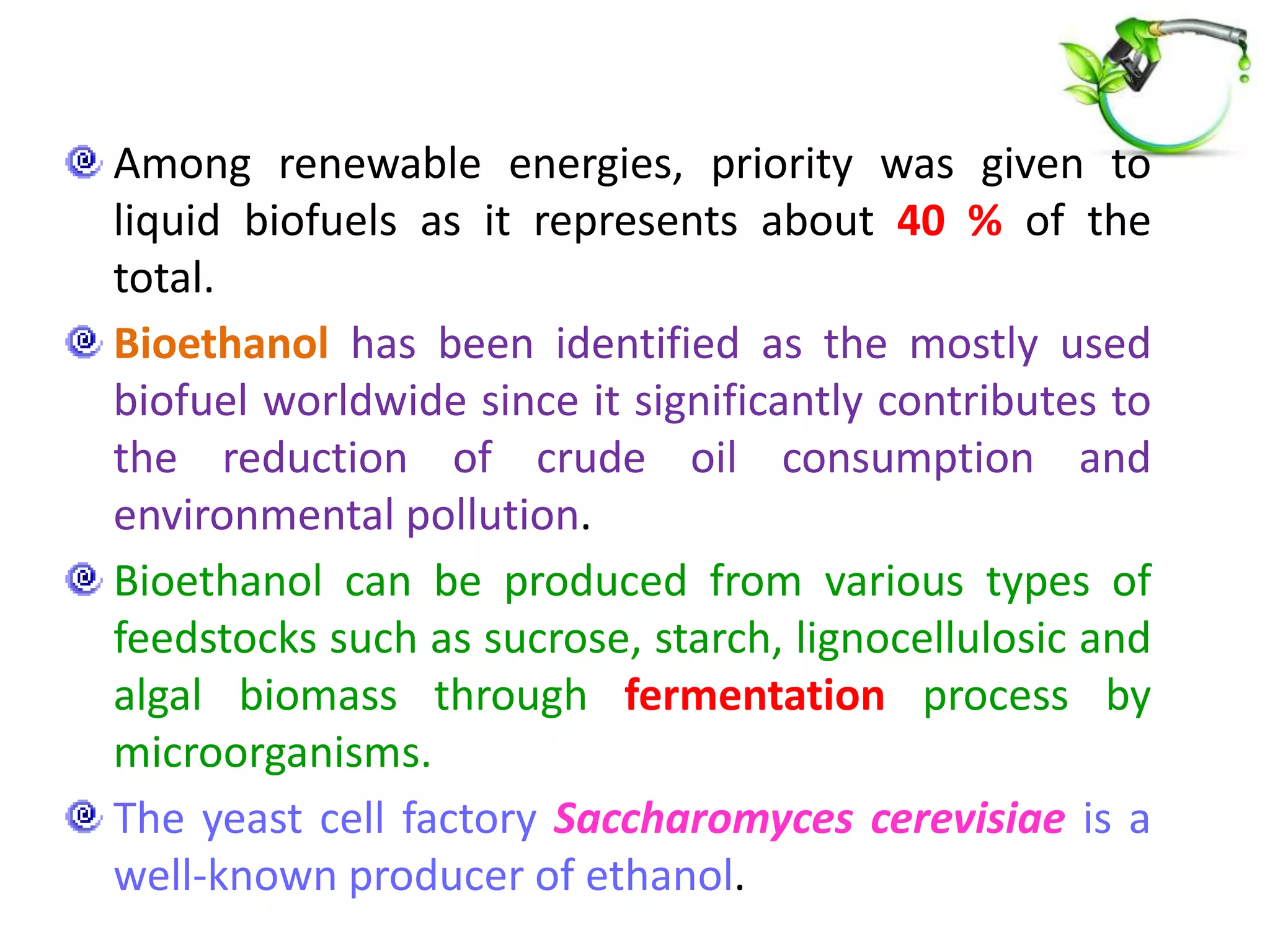 Among renewable energies, priority was given to
liquid biofuels as it represents about 40 % of the
total.
Bioethanol has been identified as the mostly used
biofuel worldwide since it significantly contributes to
the reduction of crude oil consumption and
environmental pollution.
Bioethanol can be produced from various types of
feedstocks such as sucrose, starch, lignocellulosic and
algal biomass through fermentation process by
microorganisms.
The yeast cell factory Saccharomyces cerevisiae is a
well-known producer of ethanol.
 