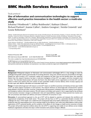 BioMed Central
Page 1 of 9
(page number not for citation purposes)
BMC Health Services Research
Open Access
Study protocol
Use of information and communication technologies to support
effective work practice innovation in the health sector: a multi-site
study
Johanna I Westbrook*1, Jeffrey Braithwaite2, Kathryn Gibson3,
Richard Paoloni4, Joanne Callen1, Andrew Georgiou1, Nerida Creswick1 and
Louise Robertson5
Address: 1Health Informatics Research & Evaluation Unit, Faculty of Health Sciences, The University of Sydney, 75 East St, Lidcombe, NSW 1825,
Australia, 2Centre for Clinical Governance Research, Australian Institute of Health Innovation, Faculty of Medicine, University of New South
Wales, 10 Arthur St, Kensington, NSW 2052, Australia, 3Rheumatology Department, Liverpool Hospital, Locked Bag 7103, Liverpool BC, NSW
1871, Australia, 4Emergency Department, Concord Hospital, Hospital Rd, Concord, NSW 2139, Australia and 5Information Services Department,
Royal Prince Alfred Hospital, Camperdown, NSW 2040, Australia
Email: Johanna I Westbrook* - J.Westbrook@usyd.edu.au; Jeffrey Braithwaite - J.Braithwaite@unsw.edu.au;
Kathryn Gibson - Kathy.Gibson@sswahs.nsw.gov.au; Richard Paoloni - rpao@bigpond.net.au; Joanne Callen - J.Callen@usyd.edu.au;
Andrew Georgiou - A.Georgiou@usyd.edu.au; Nerida Creswick - N.Creswick@usyd.edu.au;
Louise Robertson - Louise.Robertson@sswahs.nsw.gov.au
* Corresponding author
Abstract
Background: Widespread adoption of information and communication technologies (ICT) is a key strategy to meet the
challenges facing health systems internationally of increasing demands, rising costs, limited resources and workforce shortages.
Despite the rapid increase in ICT investment, uptake and acceptance has been slow and the benefits fewer than expected.
Absent from the research literature has been a multi-site investigation of how ICT can support and drive innovative work
practice. This Australian-based project will assess the factors that allow health service organisations to harness ICT, and the
extent to which such systems drive the creation of new sustainable models of service delivery which increase capacity and
provide rapid, safe, effective, affordable and sustainable health care.
Design: A multi-method approach will measure current ICT impact on workforce practices and develop and test new models
of ICT use which support innovations in work practice. The research will focus on three large-scale commercial ICT systems
being adopted in Australia and other countries: computerised ordering systems, ambulatory electronic medical record systems,
and emergency medicine information systems. We will measure and analyse each system's role in supporting five key attributes
of work practice innovation: changes in professionals' roles and responsibilities; integration of best practice into routine care;
safe care practices; team-based care delivery; and active involvement of consumers in care.
Discussion: A socio-technical approach to the use of ICT will be adopted to examine and interpret the workforce and
organisational complexities of the health sector. The project will also focus on ICT as a potentially disruptive innovation that
challenges the way in which health care is delivered and consequently leads some health professionals to view it as a threat to
traditional roles and responsibilities and a risk to existing models of care delivery. Such views have stifled debate as well as wider
explorations of ICT's potential benefits, yet firm evidence of the effects of role changes on health service outcomes is limited.
This project will provide important evidence about the role of ICT in supporting new models of care delivery across multiple
healthcare organizations and about the ways in which innovative work practice change is diffused.
Published: 8 November 2009
BMC Health Services Research 2009, 9:201 doi:10.1186/1472-6963-9-201
Received: 31 July 2009
Accepted: 8 November 2009
This article is available from: http://www.biomedcentral.com/1472-6963/9/201
© 2009 Westbrook et al; licensee BioMed Central Ltd.
This is an Open Access article distributed under the terms of the Creative Commons Attribution License (http://creativecommons.org/licenses/by/2.0),
which permits unrestricted use, distribution, and reproduction in any medium, provided the original work is properly cited.
 