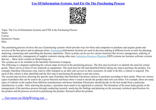 Use Of Information Systems And Etr On The Purchasing Process
Topic: The Use of Information Systems and ETR in the Purchasing Process
Name:
Course:
Instructor's Name:
Date:
The purchasing process involves the use of purchasing systems which provide ways for firms and companies to purchase and acquire goods and
services at the best prices and at optimum terms. Purchasing Information Systems are used in decision making at different levels as tools for planning,
analyzing, monitoring and controlling the business operations. These systems can be use for various functions like invoice management, ordering of
orders automatically, management of supplier contracts among other uses. Enterprise Resource Planning (ERP) systems are business software systems
that are ... Show more content on Helpwriting.net ...
The systems are to be installed in the Starshine Electronics Company.
The following is a diagram explaining the various steps involved in the purchasing process. The first step involved is to identify the need for certain
goods. These can be in form of raw materials or equipments. The need must be felt and identified before taking any step to purchase the product. For
example, Starshine Electronics may want to offer transport as an after sale services to their customers. In order to do this, a vehicle is required. The
need of this vehicle is then identified and the first step in purchasing the product is put into action.
The second step involves selecting the specific type of product that Starshine Electronics desires to purchase according to their needs. There are various
types of products that can be used to do a given function and hence there is need to decide the product that suits you better. For example, there are many
types of vehicles in the market from different manufacturers and hence Starshine Electronics should decide on the best model from a particular
manufacturer to order. After selecting the product, a purchase team needs to be appointed or selected. The formation of the team helps greatly in the
management of the purchase process through conducting research, analyzing the findings and planning on the necessary technical specifications for
the product and the process involved in purchasing the product. Research about the product
... Get more on HelpWriting.net ...
 